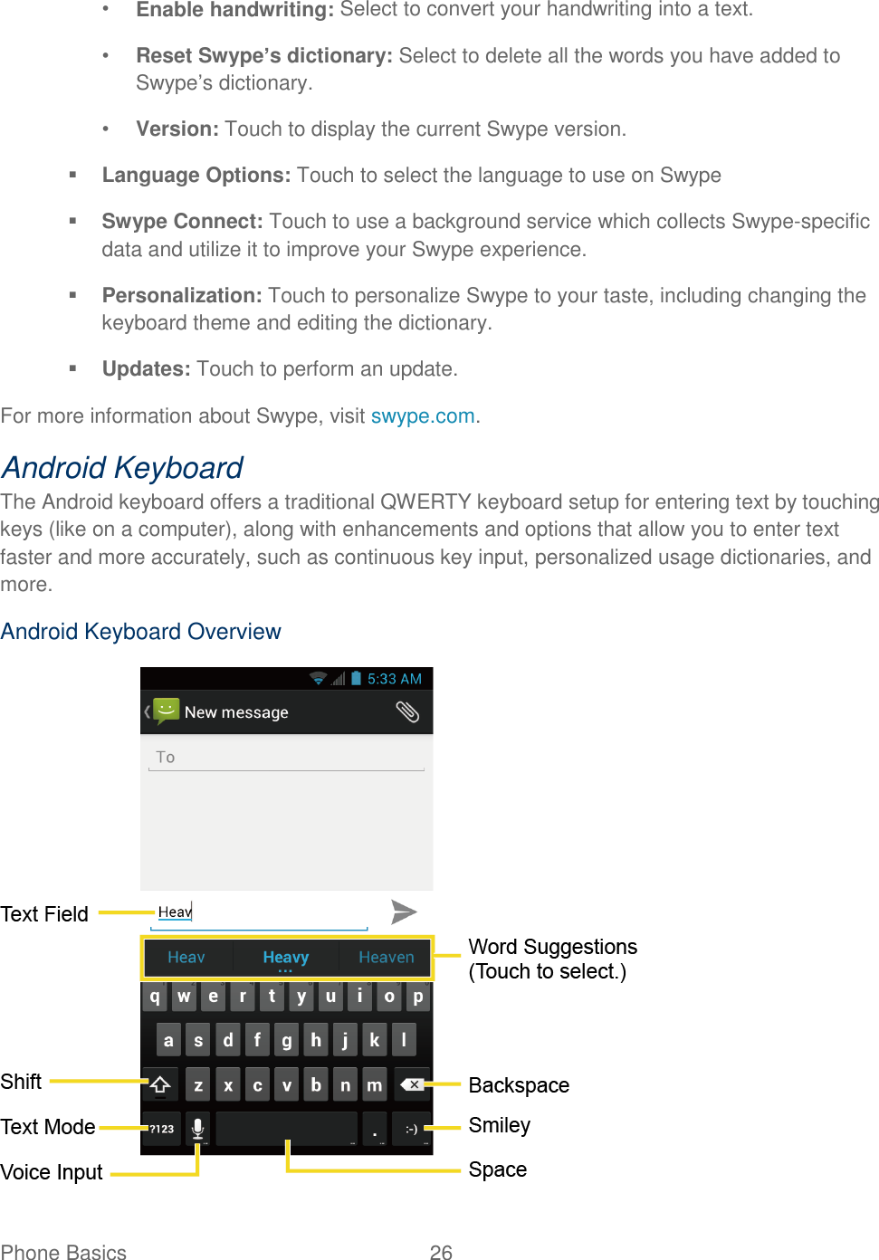 Phone Basics  26   • Enable handwriting: Select to convert your handwriting into a text. • Reset Swype’s dictionary: Select to delete all the words you have added to Swype’s dictionary. • Version: Touch to display the current Swype version.  Language Options: Touch to select the language to use on Swype  Swype Connect: Touch to use a background service which collects Swype-specific data and utilize it to improve your Swype experience.  Personalization: Touch to personalize Swype to your taste, including changing the keyboard theme and editing the dictionary.  Updates: Touch to perform an update. For more information about Swype, visit swype.com. Android Keyboard  The Android keyboard offers a traditional QWERTY keyboard setup for entering text by touching keys (like on a computer), along with enhancements and options that allow you to enter text faster and more accurately, such as continuous key input, personalized usage dictionaries, and more. Android Keyboard Overview  