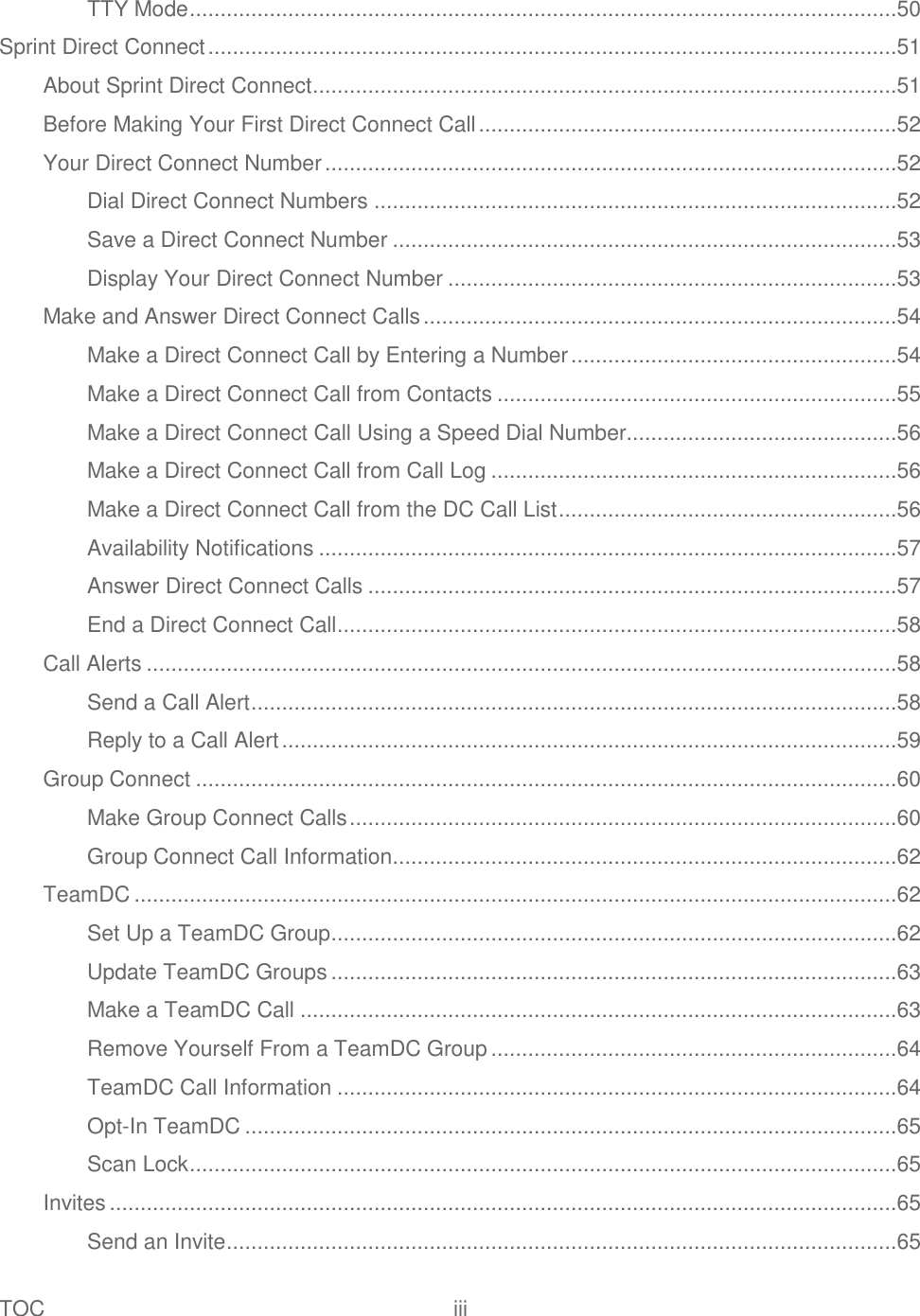 TOC  iii   TTY Mode ...................................................................................................................50 Sprint Direct Connect ................................................................................................................51 About Sprint Direct Connect ...............................................................................................51 Before Making Your First Direct Connect Call ....................................................................52 Your Direct Connect Number .............................................................................................52 Dial Direct Connect Numbers .....................................................................................52 Save a Direct Connect Number ..................................................................................53 Display Your Direct Connect Number .........................................................................53 Make and Answer Direct Connect Calls .............................................................................54 Make a Direct Connect Call by Entering a Number .....................................................54 Make a Direct Connect Call from Contacts .................................................................55 Make a Direct Connect Call Using a Speed Dial Number............................................56 Make a Direct Connect Call from Call Log ..................................................................56 Make a Direct Connect Call from the DC Call List .......................................................56 Availability Notifications ..............................................................................................57 Answer Direct Connect Calls ......................................................................................57 End a Direct Connect Call ...........................................................................................58 Call Alerts ..........................................................................................................................58 Send a Call Alert .........................................................................................................58 Reply to a Call Alert ....................................................................................................59 Group Connect ..................................................................................................................60 Make Group Connect Calls .........................................................................................60 Group Connect Call Information ..................................................................................62 TeamDC ............................................................................................................................62 Set Up a TeamDC Group ............................................................................................62 Update TeamDC Groups ............................................................................................63 Make a TeamDC Call .................................................................................................63 Remove Yourself From a TeamDC Group ..................................................................64 TeamDC Call Information ...........................................................................................64 Opt-In TeamDC ..........................................................................................................65 Scan Lock ...................................................................................................................65 Invites ................................................................................................................................65 Send an Invite .............................................................................................................65 