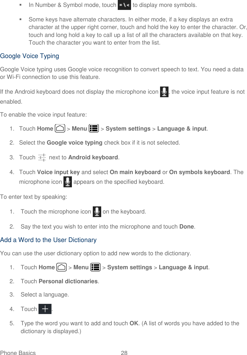 Phone Basics  28     In Number &amp; Symbol mode, touch   to display more symbols.   Some keys have alternate characters. In either mode, if a key displays an extra character at the upper right corner, touch and hold the key to enter the character. Or, touch and long hold a key to call up a list of all the characters available on that key. Touch the character you want to enter from the list. Google Voice Typing Google Voice typing uses Google voice recognition to convert speech to text. You need a data or Wi-Fi connection to use this feature. If the Android keyboard does not display the microphone icon  , the voice input feature is not enabled. To enable the voice input feature: 1.  Touch Home   &gt; Menu   &gt; System settings &gt; Language &amp; input. 2.  Select the Google voice typing check box if it is not selected. 3.  Touch   next to Android keyboard. 4.  Touch Voice input key and select On main keyboard or On symbols keyboard. The microphone icon   appears on the specified keyboard. To enter text by speaking: 1.  Touch the microphone icon   on the keyboard. 2.  Say the text you wish to enter into the microphone and touch Done. Add a Word to the User Dictionary You can use the user dictionary option to add new words to the dictionary.  1.  Touch Home   &gt; Menu   &gt; System settings &gt; Language &amp; input. 2.  Touch Personal dictionaries. 3.  Select a language. 4.  Touch  . 5.  Type the word you want to add and touch OK. (A list of words you have added to the dictionary is displayed.) 