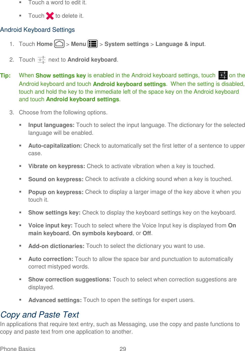 Phone Basics  29     Touch a word to edit it.   Touch   to delete it. Android Keyboard Settings 1.  Touch Home   &gt; Menu   &gt; System settings &gt; Language &amp; input. 2.  Touch   next to Android keyboard. Tip:  When Show settings key is enabled in the Android keyboard settings, touch    on the Android keyboard and touch Android keyboard settings.  When the setting is disabled, touch and hold the key to the immediate left of the space key on the Android keyboard and touch Android keyboard settings. 3.  Choose from the following options.  Input languages: Touch to select the input language. The dictionary for the selected language will be enabled.  Auto-capitalization: Check to automatically set the first letter of a sentence to upper case.  Vibrate on keypress: Check to activate vibration when a key is touched.  Sound on keypress: Check to activate a clicking sound when a key is touched.  Popup on keypress: Check to display a larger image of the key above it when you touch it.  Show settings key: Check to display the keyboard settings key on the keyboard.  Voice input key: Touch to select where the Voice Input key is displayed from On main keyboard, On symbols keyboard, or Off.  Add-on dictionaries: Touch to select the dictionary you want to use.  Auto correction: Touch to allow the space bar and punctuation to automatically correct mistyped words.  Show correction suggestions: Touch to select when correction suggestions are displayed.  Advanced settings: Touch to open the settings for expert users. Copy and Paste Text In applications that require text entry, such as Messaging, use the copy and paste functions to copy and paste text from one application to another. 