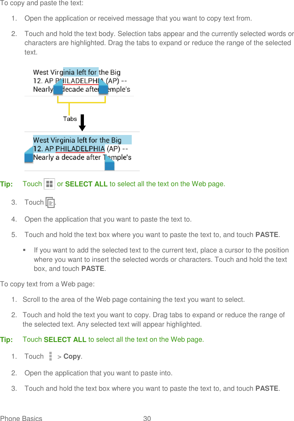 Phone Basics  30   To copy and paste the text: 1.  Open the application or received message that you want to copy text from. 2.  Touch and hold the text body. Selection tabs appear and the currently selected words or characters are highlighted. Drag the tabs to expand or reduce the range of the selected text.  Tip:  Touch   or SELECT ALL to select all the text on the Web page. 3.  Touch  . 4.  Open the application that you want to paste the text to. 5.  Touch and hold the text box where you want to paste the text to, and touch PASTE.   If you want to add the selected text to the current text, place a cursor to the position where you want to insert the selected words or characters. Touch and hold the text box, and touch PASTE. To copy text from a Web page: 1.  Scroll to the area of the Web page containing the text you want to select. 2.  Touch and hold the text you want to copy. Drag tabs to expand or reduce the range of the selected text. Any selected text will appear highlighted. Tip:  Touch SELECT ALL to select all the text on the Web page. 1.  Touch   &gt; Copy. 2.  Open the application that you want to paste into. 3.  Touch and hold the text box where you want to paste the text to, and touch PASTE. 