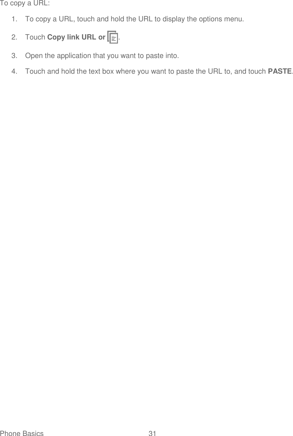 Phone Basics  31   To copy a URL: 1.  To copy a URL, touch and hold the URL to display the options menu. 2.  Touch Copy link URL or  . 3.  Open the application that you want to paste into. 4.  Touch and hold the text box where you want to paste the URL to, and touch PASTE.  