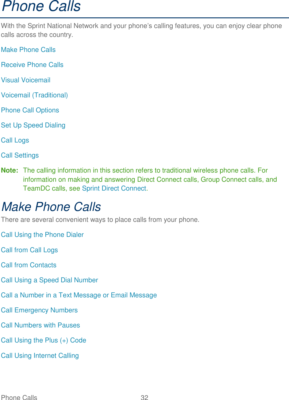 Phone Calls  32   Phone Calls With the Sprint National Network and your phone’s calling features, you can enjoy clear phone calls across the country. Make Phone Calls Receive Phone Calls Visual Voicemail Voicemail (Traditional) Phone Call Options Set Up Speed Dialing Call Logs Call Settings Note:  The calling information in this section refers to traditional wireless phone calls. For information on making and answering Direct Connect calls, Group Connect calls, and TeamDC calls, see Sprint Direct Connect. Make Phone Calls There are several convenient ways to place calls from your phone. Call Using the Phone Dialer Call from Call Logs Call from Contacts Call Using a Speed Dial Number Call a Number in a Text Message or Email Message Call Emergency Numbers Call Numbers with Pauses Call Using the Plus (+) Code Call Using Internet Calling 