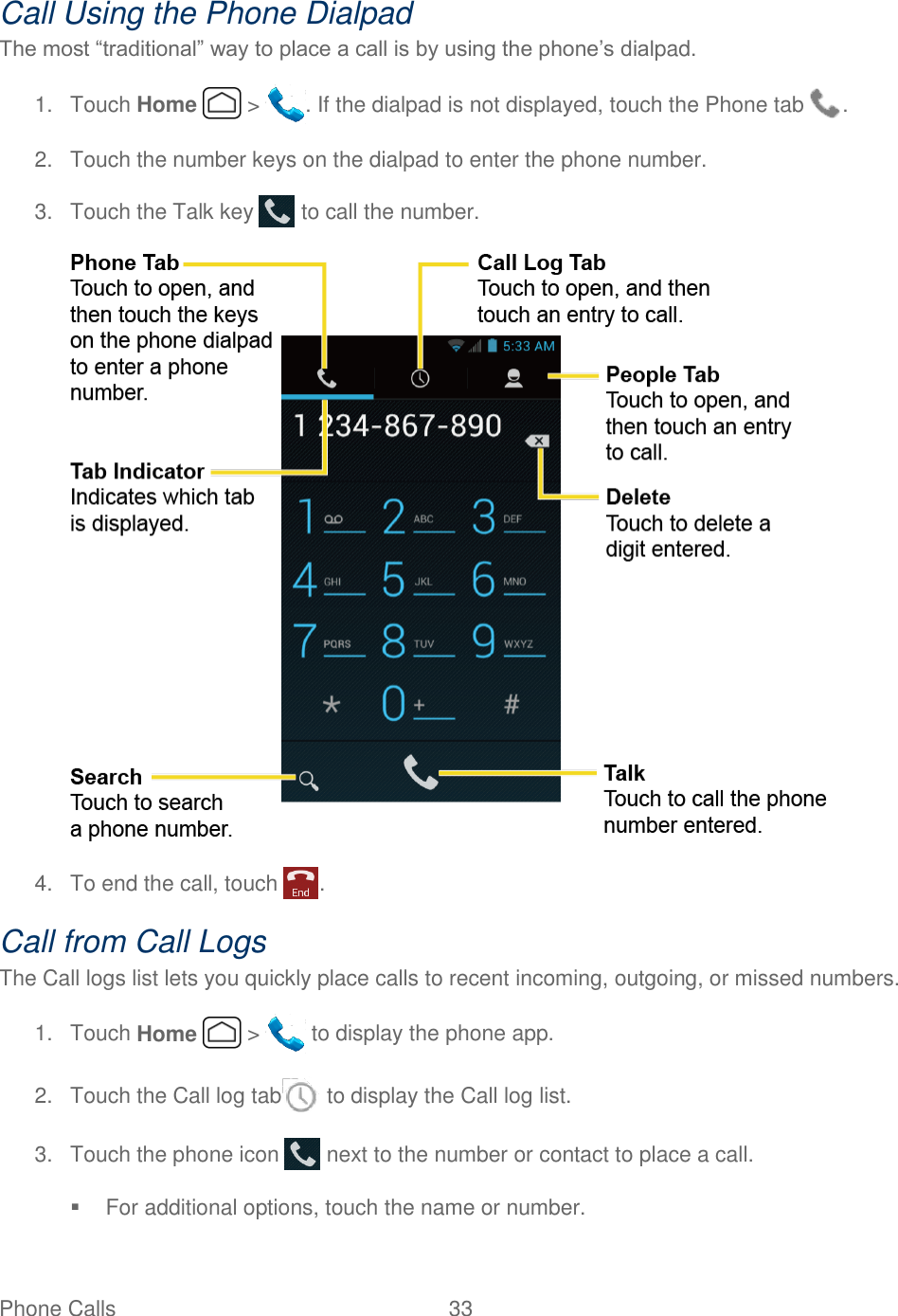 Phone Calls  33   Call Using the Phone Dialpad The most “traditional” way to place a call is by using the phone’s dialpad. 1.  Touch Home   &gt;  . If the dialpad is not displayed, touch the Phone tab  . 2.  Touch the number keys on the dialpad to enter the phone number. 3.  Touch the Talk key   to call the number.  4.  To end the call, touch  . Call from Call Logs The Call logs list lets you quickly place calls to recent incoming, outgoing, or missed numbers. 1.  Touch Home   &gt;   to display the phone app. 2.  Touch the Call log tab  to display the Call log list. 3.  Touch the phone icon   next to the number or contact to place a call.   For additional options, touch the name or number. 