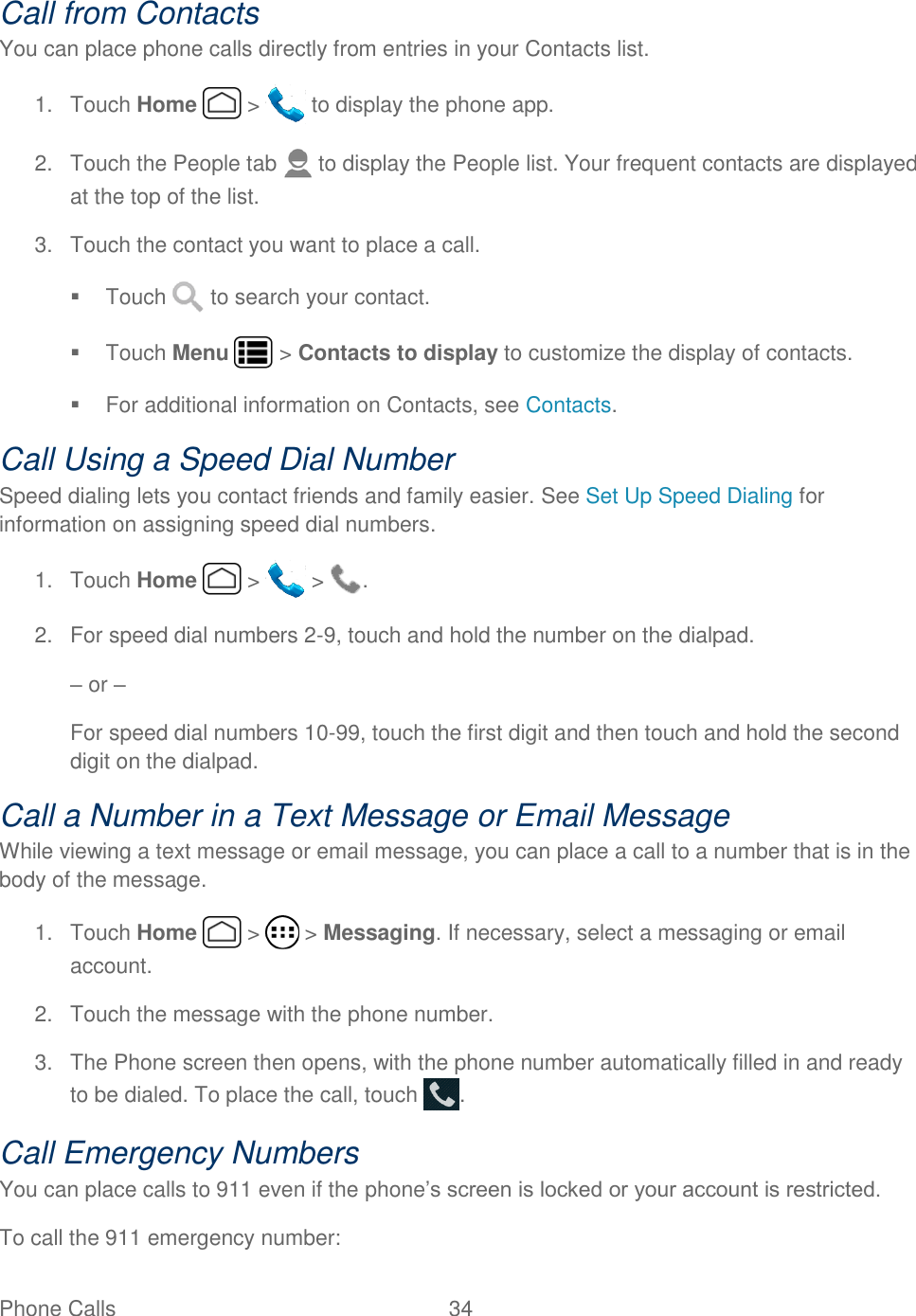 Phone Calls  34   Call from Contacts You can place phone calls directly from entries in your Contacts list. 1.  Touch Home   &gt;   to display the phone app. 2.  Touch the People tab   to display the People list. Your frequent contacts are displayed at the top of the list. 3.  Touch the contact you want to place a call.   Touch   to search your contact.   Touch Menu   &gt; Contacts to display to customize the display of contacts.   For additional information on Contacts, see Contacts. Call Using a Speed Dial Number Speed dialing lets you contact friends and family easier. See Set Up Speed Dialing for information on assigning speed dial numbers. 1.  Touch Home   &gt;   &gt;  . 2.  For speed dial numbers 2-9, touch and hold the number on the dialpad. – or – For speed dial numbers 10-99, touch the first digit and then touch and hold the second digit on the dialpad. Call a Number in a Text Message or Email Message While viewing a text message or email message, you can place a call to a number that is in the body of the message.  1.  Touch Home   &gt;   &gt; Messaging. If necessary, select a messaging or email account. 2.  Touch the message with the phone number. 3.  The Phone screen then opens, with the phone number automatically filled in and ready to be dialed. To place the call, touch  . Call Emergency Numbers You can place calls to 911 even if the phone’s screen is locked or your account is restricted. To call the 911 emergency number: 