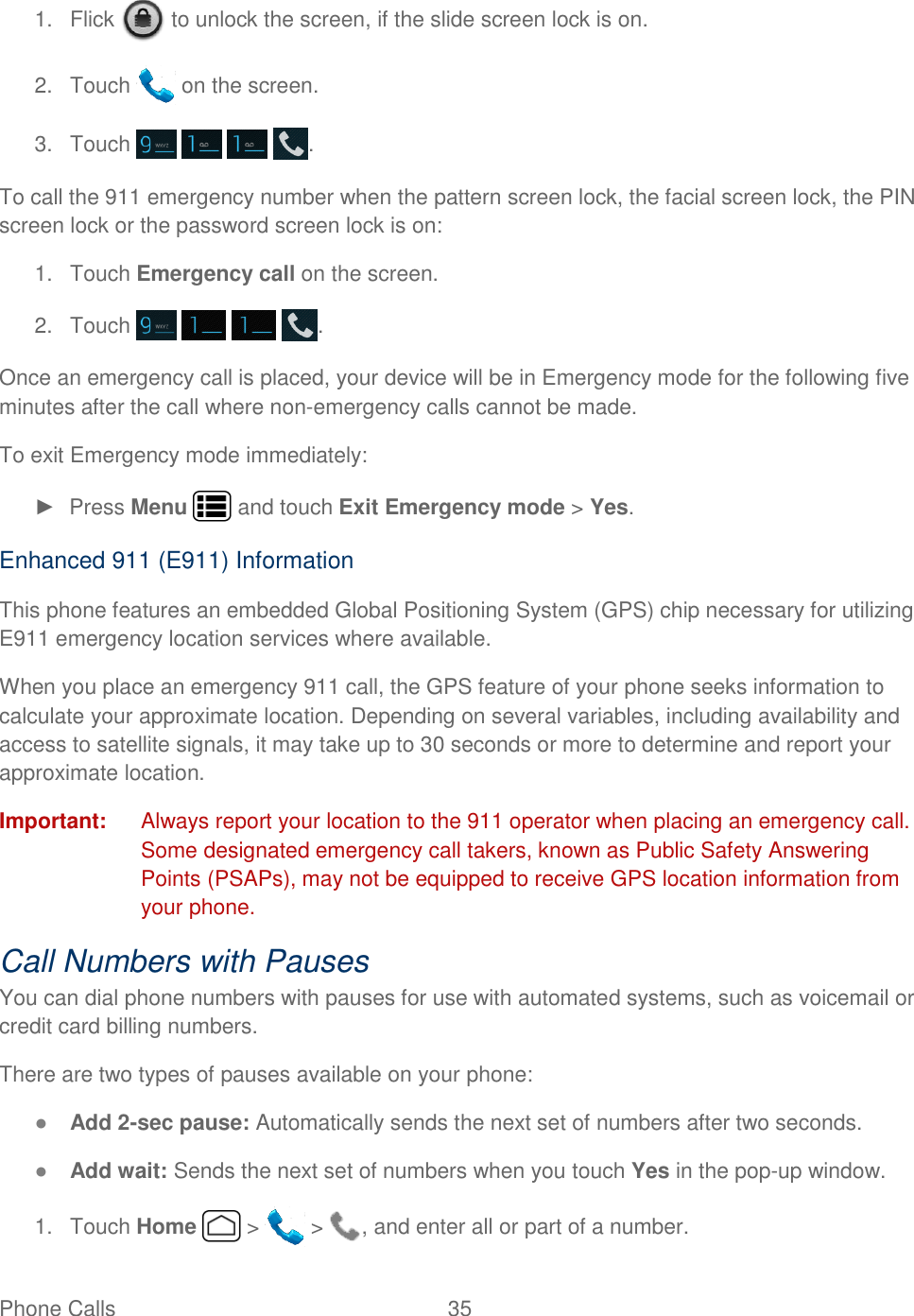 Phone Calls  35   1.  Flick   to unlock the screen, if the slide screen lock is on. 2.  Touch   on the screen. 3.  Touch        . To call the 911 emergency number when the pattern screen lock, the facial screen lock, the PIN screen lock or the password screen lock is on: 1.  Touch Emergency call on the screen. 2.  Touch        . Once an emergency call is placed, your device will be in Emergency mode for the following five minutes after the call where non-emergency calls cannot be made. To exit Emergency mode immediately: ►  Press Menu   and touch Exit Emergency mode &gt; Yes. Enhanced 911 (E911) Information This phone features an embedded Global Positioning System (GPS) chip necessary for utilizing E911 emergency location services where available. When you place an emergency 911 call, the GPS feature of your phone seeks information to calculate your approximate location. Depending on several variables, including availability and access to satellite signals, it may take up to 30 seconds or more to determine and report your approximate location. Important:  Always report your location to the 911 operator when placing an emergency call. Some designated emergency call takers, known as Public Safety Answering Points (PSAPs), may not be equipped to receive GPS location information from your phone. Call Numbers with Pauses You can dial phone numbers with pauses for use with automated systems, such as voicemail or credit card billing numbers. There are two types of pauses available on your phone: ● Add 2-sec pause: Automatically sends the next set of numbers after two seconds. ● Add wait: Sends the next set of numbers when you touch Yes in the pop-up window. 1.  Touch Home   &gt;   &gt;  , and enter all or part of a number. 