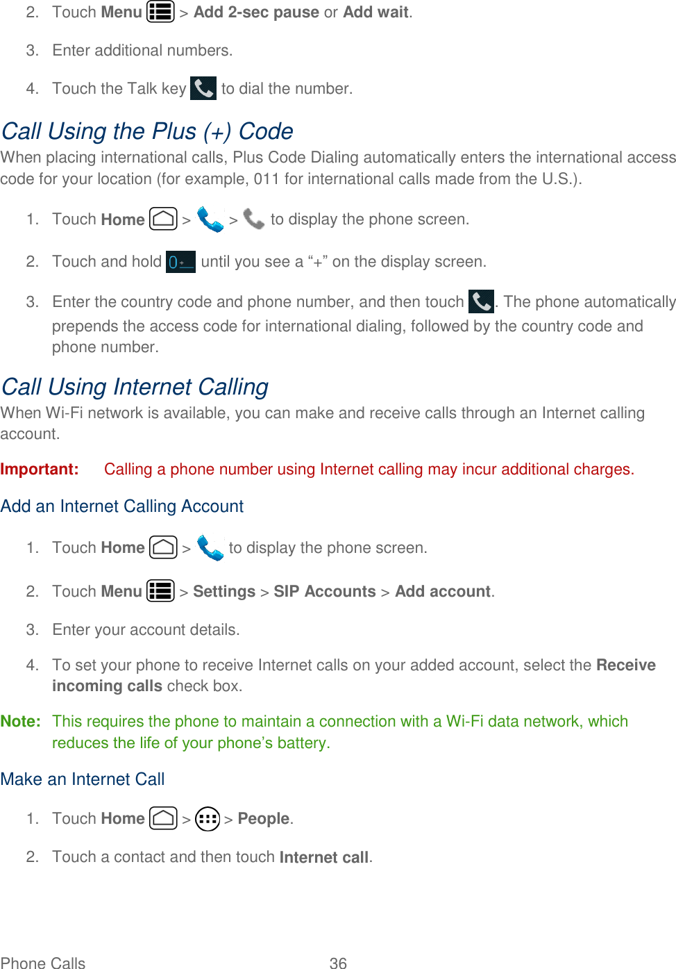 Phone Calls  36   2.  Touch Menu   &gt; Add 2-sec pause or Add wait. 3.  Enter additional numbers. 4.  Touch the Talk key   to dial the number. Call Using the Plus (+) Code When placing international calls, Plus Code Dialing automatically enters the international access code for your location (for example, 011 for international calls made from the U.S.). 1.  Touch Home   &gt;   &gt;   to display the phone screen. 2.  Touch and hold   until you see a “+” on the display screen. 3.  Enter the country code and phone number, and then touch  . The phone automatically prepends the access code for international dialing, followed by the country code and phone number. Call Using Internet Calling When Wi-Fi network is available, you can make and receive calls through an Internet calling account.  Important:  Calling a phone number using Internet calling may incur additional charges.  Add an Internet Calling Account 1.  Touch Home   &gt;   to display the phone screen. 2.  Touch Menu   &gt; Settings &gt; SIP Accounts &gt; Add account.  3.  Enter your account details. 4.  To set your phone to receive Internet calls on your added account, select the Receive incoming calls check box. Note:  This requires the phone to maintain a connection with a Wi-Fi data network, which reduces the life of your phone’s battery. Make an Internet Call 1.  Touch Home   &gt;   &gt; People. 2.  Touch a contact and then touch Internet call. 
