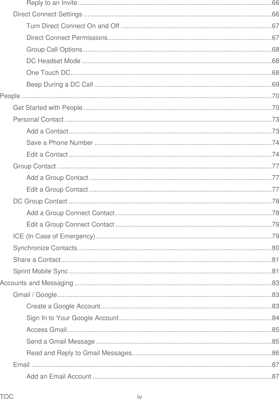 TOC  iv   Reply to an Invite ........................................................................................................66 Direct Connect Settings .....................................................................................................66 Turn Direct Connect On and Off .................................................................................67 Direct Connect Permissions ........................................................................................67 Group Call Options .....................................................................................................68 DC Headset Mode ......................................................................................................68 One Touch DC ............................................................................................................68 Beep During a DC Call ...............................................................................................69 People ......................................................................................................................................70 Get Started with People .....................................................................................................70 Personal Contact ...............................................................................................................73 Add a Contact .............................................................................................................73 Save a Phone Number ...............................................................................................74 Edit a Contact .............................................................................................................74 Group Contact ...................................................................................................................77 Add a Group Contact ..................................................................................................77 Edit a Group Contact ..................................................................................................77 DC Group Contact .............................................................................................................78 Add a Group Connect Contact ....................................................................................78 Edit a Group Connect Contact ....................................................................................79 ICE (In Case of Emergency) ..............................................................................................79 Synchronize Contacts ........................................................................................................80 Share a Contact .................................................................................................................81 Sprint Mobile Sync .............................................................................................................81 Accounts and Messaging ..........................................................................................................83 Gmail / Google ...................................................................................................................83 Create a Google Account ............................................................................................83 Sign In to Your Google Account ..................................................................................84 Access Gmail ..............................................................................................................85 Send a Gmail Message ..............................................................................................85 Read and Reply to Gmail Messages ...........................................................................86 Email .................................................................................................................................87 Add an Email Account ................................................................................................87 