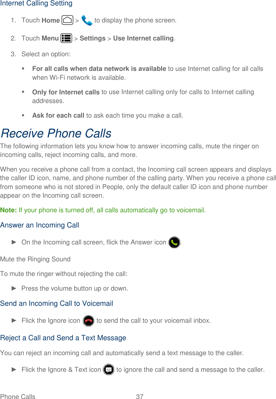 Phone Calls  37   Internet Calling Setting 1.  Touch Home   &gt;   to display the phone screen. 2.  Touch Menu   &gt; Settings &gt; Use Internet calling. 3.  Select an option:  For all calls when data network is available to use Internet calling for all calls when Wi-Fi network is available.  Only for Internet calls to use Internet calling only for calls to Internet calling addresses.  Ask for each call to ask each time you make a call. Receive Phone Calls The following information lets you know how to answer incoming calls, mute the ringer on incoming calls, reject incoming calls, and more. When you receive a phone call from a contact, the Incoming call screen appears and displays the caller ID icon, name, and phone number of the calling party. When you receive a phone call from someone who is not stored in People, only the default caller ID icon and phone number appear on the Incoming call screen. Note: If your phone is turned off, all calls automatically go to voicemail. Answer an Incoming Call ►  On the Incoming call screen, flick the Answer icon  . Mute the Ringing Sound To mute the ringer without rejecting the call: ►  Press the volume button up or down. Send an Incoming Call to Voicemail ►  Flick the Ignore icon   to send the call to your voicemail inbox. Reject a Call and Send a Text Message You can reject an incoming call and automatically send a text message to the caller. ►  Flick the Ignore &amp; Text icon   to ignore the call and send a message to the caller. 