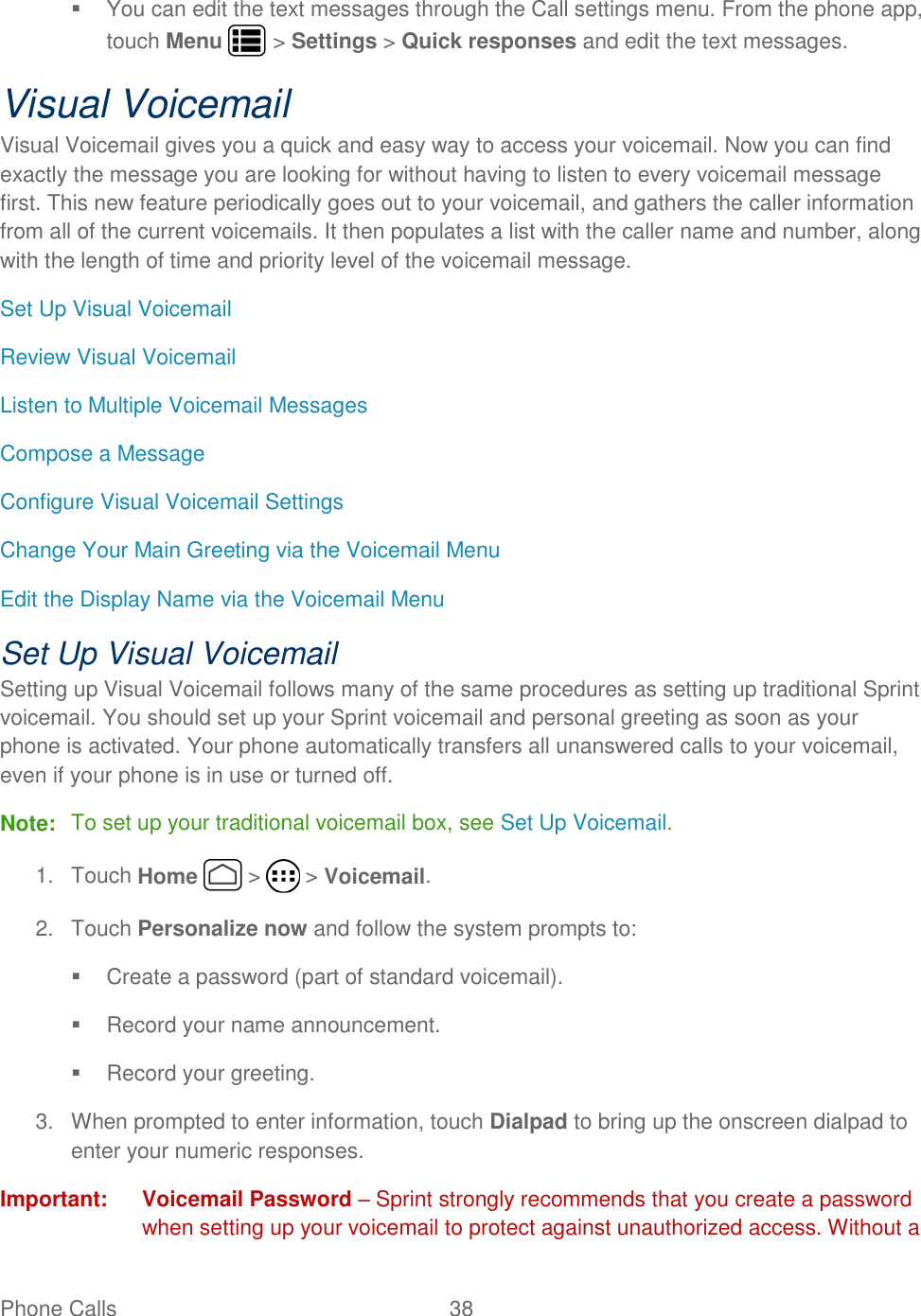 Phone Calls  38     You can edit the text messages through the Call settings menu. From the phone app, touch Menu   &gt; Settings &gt; Quick responses and edit the text messages. Visual Voicemail Visual Voicemail gives you a quick and easy way to access your voicemail. Now you can find exactly the message you are looking for without having to listen to every voicemail message first. This new feature periodically goes out to your voicemail, and gathers the caller information from all of the current voicemails. It then populates a list with the caller name and number, along with the length of time and priority level of the voicemail message.  Set Up Visual Voicemail Review Visual Voicemail Listen to Multiple Voicemail Messages Compose a Message Configure Visual Voicemail Settings Change Your Main Greeting via the Voicemail Menu Edit the Display Name via the Voicemail Menu Set Up Visual Voicemail Setting up Visual Voicemail follows many of the same procedures as setting up traditional Sprint voicemail. You should set up your Sprint voicemail and personal greeting as soon as your phone is activated. Your phone automatically transfers all unanswered calls to your voicemail, even if your phone is in use or turned off. Note:  To set up your traditional voicemail box, see Set Up Voicemail. 1.  Touch Home   &gt;   &gt; Voicemail. 2.  Touch Personalize now and follow the system prompts to:   Create a password (part of standard voicemail).   Record your name announcement.   Record your greeting. 3.  When prompted to enter information, touch Dialpad to bring up the onscreen dialpad to enter your numeric responses. Important:  Voicemail Password – Sprint strongly recommends that you create a password when setting up your voicemail to protect against unauthorized access. Without a 