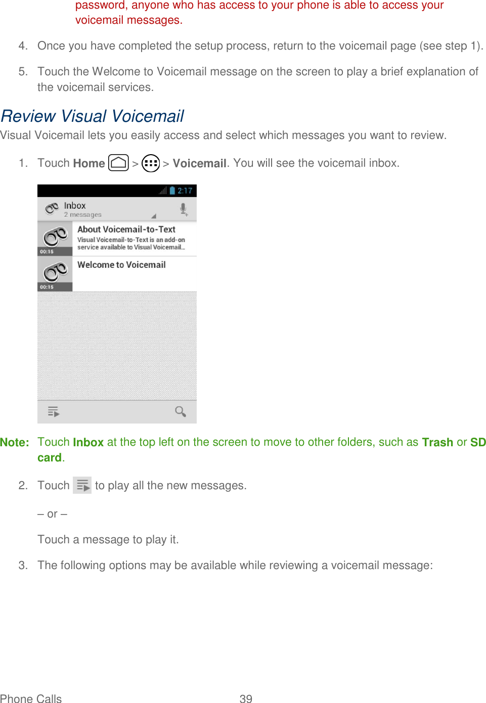 Phone Calls  39   password, anyone who has access to your phone is able to access your voicemail messages. 4.  Once you have completed the setup process, return to the voicemail page (see step 1).   5.  Touch the Welcome to Voicemail message on the screen to play a brief explanation of the voicemail services. Review Visual Voicemail Visual Voicemail lets you easily access and select which messages you want to review. 1.  Touch Home   &gt;   &gt; Voicemail. You will see the voicemail inbox.  Note:  Touch Inbox at the top left on the screen to move to other folders, such as Trash or SD card. 2.  Touch   to play all the new messages. – or – Touch a message to play it. 3.  The following options may be available while reviewing a voicemail message: 