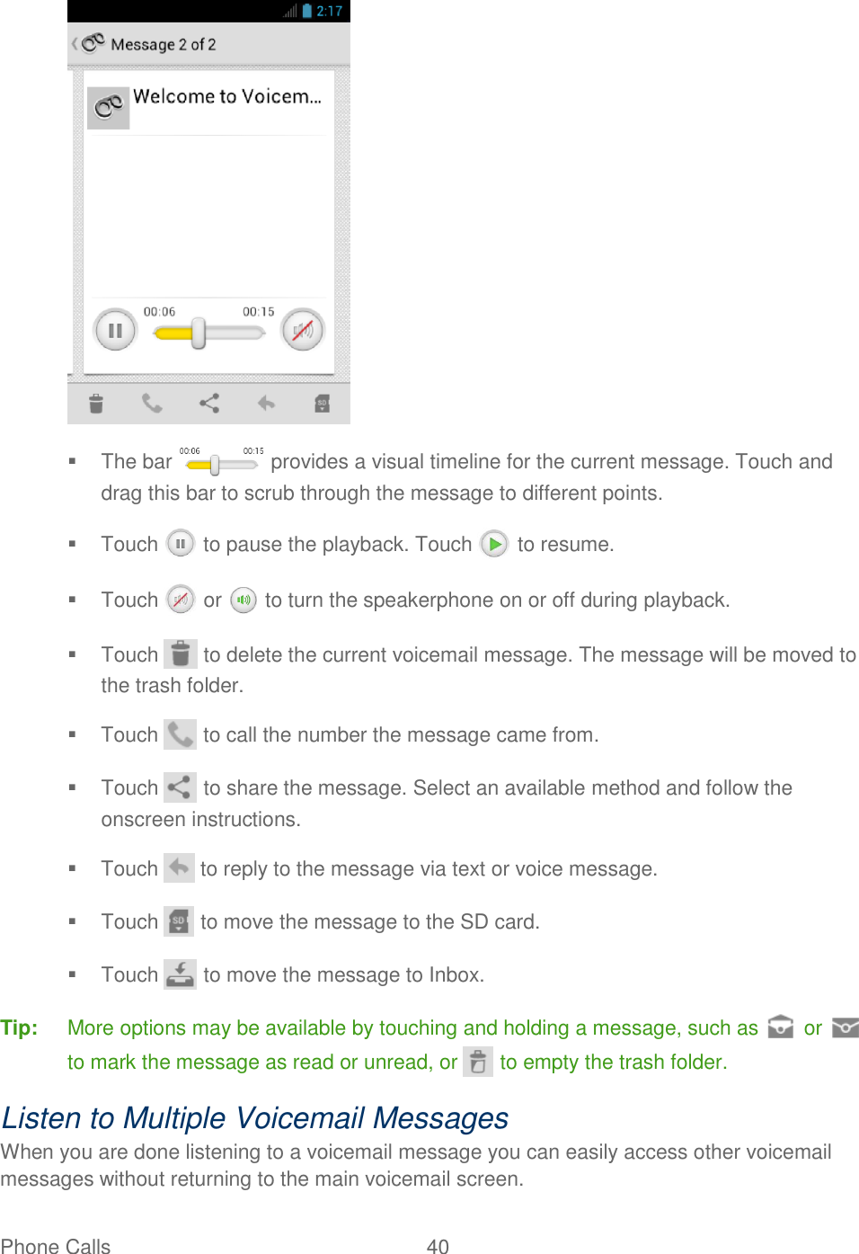 Phone Calls  40        The bar   provides a visual timeline for the current message. Touch and drag this bar to scrub through the message to different points.    Touch   to pause the playback. Touch   to resume.   Touch  or   to turn the speakerphone on or off during playback.   Touch   to delete the current voicemail message. The message will be moved to the trash folder.  Touch   to call the number the message came from.   Touch   to share the message. Select an available method and follow the onscreen instructions.   Touch   to reply to the message via text or voice message.   Touch   to move the message to the SD card.   Touch   to move the message to Inbox. Tip:  More options may be available by touching and holding a message, such as   or to mark the message as read or unread, or   to empty the trash folder. Listen to Multiple Voicemail Messages When you are done listening to a voicemail message you can easily access other voicemail messages without returning to the main voicemail screen. 