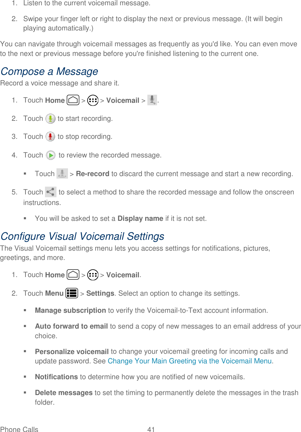 Phone Calls  41   1.  Listen to the current voicemail message. 2.  Swipe your finger left or right to display the next or previous message. (It will begin playing automatically.) You can navigate through voicemail messages as frequently as you&apos;d like. You can even move to the next or previous message before you&apos;re finished listening to the current one. Compose a Message Record a voice message and share it. 1.  Touch Home   &gt;   &gt; Voicemail &gt;  . 2.  Touch   to start recording. 3.  Touch   to stop recording. 4.  Touch   to review the recorded message.   Touch   &gt; Re-record to discard the current message and start a new recording. 5.  Touch   to select a method to share the recorded message and follow the onscreen instructions.    You will be asked to set a Display name if it is not set. Configure Visual Voicemail Settings The Visual Voicemail settings menu lets you access settings for notifications, pictures, greetings, and more. 1.  Touch Home   &gt;   &gt; Voicemail. 2.  Touch Menu   &gt; Settings. Select an option to change its settings.   Manage subscription to verify the Voicemail-to-Text account information.   Auto forward to email to send a copy of new messages to an email address of your choice.  Personalize voicemail to change your voicemail greeting for incoming calls and update password. See Change Your Main Greeting via the Voicemail Menu.   Notifications to determine how you are notified of new voicemails.  Delete messages to set the timing to permanently delete the messages in the trash folder. 