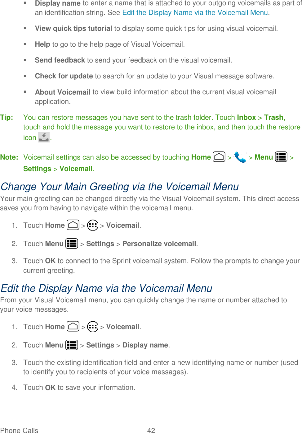 Phone Calls  42    Display name to enter a name that is attached to your outgoing voicemails as part of an identification string. See Edit the Display Name via the Voicemail Menu.   View quick tips tutorial to display some quick tips for using visual voicemail.  Help to go to the help page of Visual Voicemail.  Send feedback to send your feedback on the visual voicemail.   Check for update to search for an update to your Visual message software.  About Voicemail to view build information about the current visual voicemail application. Tip:  You can restore messages you have sent to the trash folder. Touch Inbox &gt; Trash, touch and hold the message you want to restore to the inbox, and then touch the restore icon  . Note:  Voicemail settings can also be accessed by touching Home   &gt;   &gt; Menu   &gt; Settings &gt; Voicemail. Change Your Main Greeting via the Voicemail Menu Your main greeting can be changed directly via the Visual Voicemail system. This direct access saves you from having to navigate within the voicemail menu. 1.  Touch Home   &gt;   &gt; Voicemail. 2.  Touch Menu   &gt; Settings &gt; Personalize voicemail. 3.  Touch OK to connect to the Sprint voicemail system. Follow the prompts to change your current greeting. Edit the Display Name via the Voicemail Menu From your Visual Voicemail menu, you can quickly change the name or number attached to your voice messages. 1.  Touch Home   &gt;   &gt; Voicemail. 2.  Touch Menu   &gt; Settings &gt; Display name. 3.  Touch the existing identification field and enter a new identifying name or number (used to identify you to recipients of your voice messages). 4.  Touch OK to save your information. 