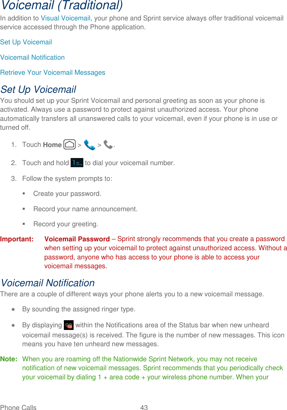 Phone Calls  43   Voicemail (Traditional) In addition to Visual Voicemail, your phone and Sprint service always offer traditional voicemail service accessed through the Phone application. Set Up Voicemail Voicemail Notification Retrieve Your Voicemail Messages Set Up Voicemail You should set up your Sprint Voicemail and personal greeting as soon as your phone is activated. Always use a password to protect against unauthorized access. Your phone automatically transfers all unanswered calls to your voicemail, even if your phone is in use or turned off.  1.  Touch Home   &gt;   &gt;  .  2.  Touch and hold   to dial your voicemail number. 3.  Follow the system prompts to:   Create your password.   Record your name announcement.   Record your greeting. Important:  Voicemail Password – Sprint strongly recommends that you create a password when setting up your voicemail to protect against unauthorized access. Without a password, anyone who has access to your phone is able to access your voicemail messages. Voicemail Notification There are a couple of different ways your phone alerts you to a new voicemail message. ● By sounding the assigned ringer type. ● By displaying   within the Notifications area of the Status bar when new unheard voicemail message(s) is received. The figure is the number of new messages. This icon means you have ten unheard new messages. Note:  When you are roaming off the Nationwide Sprint Network, you may not receive notification of new voicemail messages. Sprint recommends that you periodically check your voicemail by dialing 1 + area code + your wireless phone number. When your 