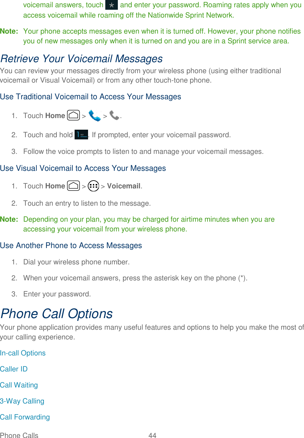 Phone Calls  44   voicemail answers, touch   and enter your password. Roaming rates apply when you access voicemail while roaming off the Nationwide Sprint Network. Note:  Your phone accepts messages even when it is turned off. However, your phone notifies you of new messages only when it is turned on and you are in a Sprint service area. Retrieve Your Voicemail Messages You can review your messages directly from your wireless phone (using either traditional voicemail or Visual Voicemail) or from any other touch-tone phone. Use Traditional Voicemail to Access Your Messages 1.  Touch Home   &gt;   &gt;  . 2.  Touch and hold  . If prompted, enter your voicemail password. 3.  Follow the voice prompts to listen to and manage your voicemail messages. Use Visual Voicemail to Access Your Messages 1.  Touch Home   &gt;   &gt; Voicemail. 2.  Touch an entry to listen to the message. Note:  Depending on your plan, you may be charged for airtime minutes when you are accessing your voicemail from your wireless phone. Use Another Phone to Access Messages 1.  Dial your wireless phone number. 2.  When your voicemail answers, press the asterisk key on the phone (*). 3.  Enter your password.  Phone Call Options Your phone application provides many useful features and options to help you make the most of your calling experience. In-call Options Caller ID Call Waiting 3-Way Calling Call Forwarding 