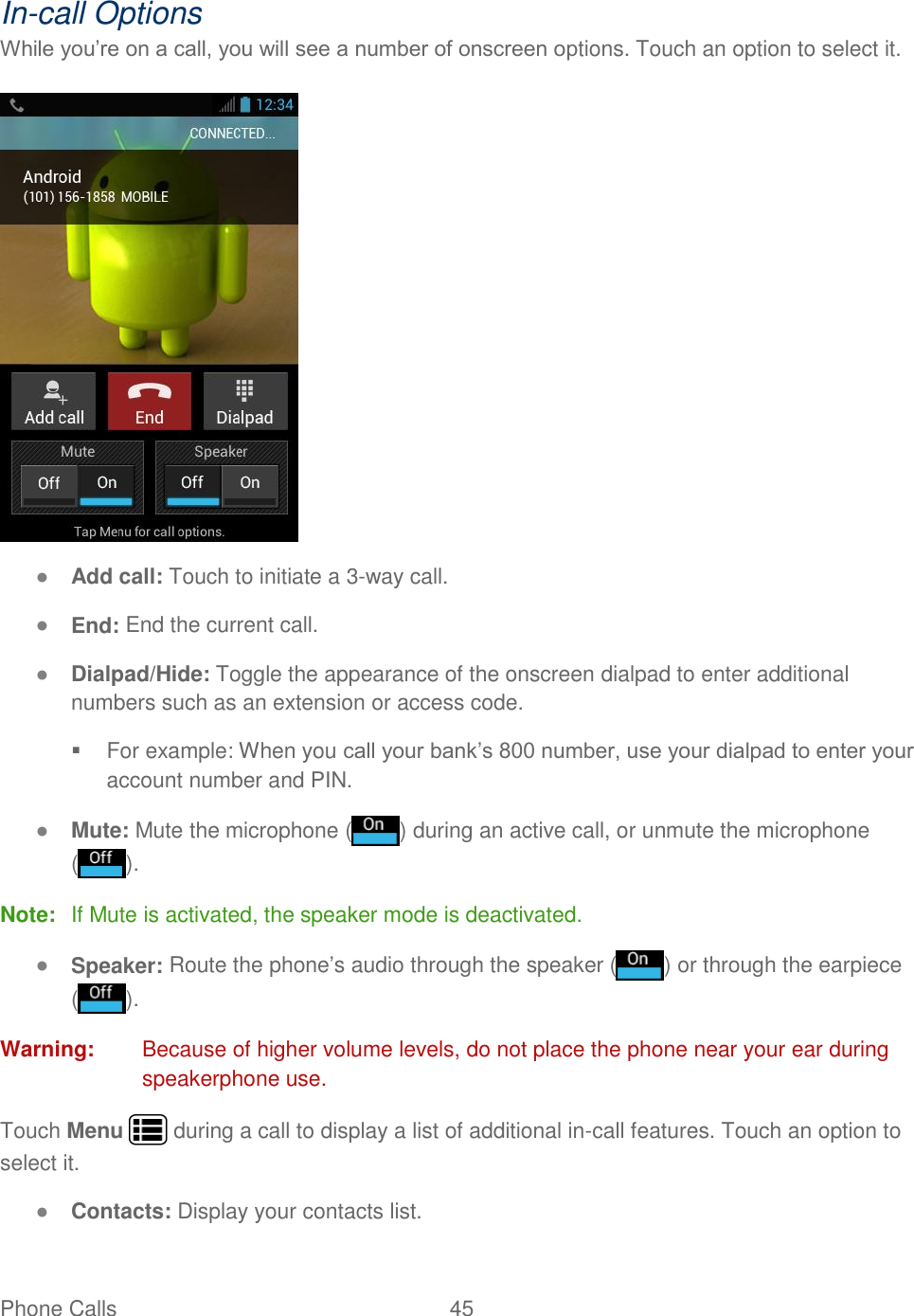 Phone Calls  45   In-call Options While you’re on a call, you will see a number of onscreen options. Touch an option to select it.   ● Add call: Touch to initiate a 3-way call.  ● End: End the current call. ● Dialpad/Hide: Toggle the appearance of the onscreen dialpad to enter additional numbers such as an extension or access code.   For example: When you call your bank’s 800 number, use your dialpad to enter your account number and PIN.  ● Mute: Mute the microphone ( ) during an active call, or unmute the microphone ( ). Note:  If Mute is activated, the speaker mode is deactivated.  ● Speaker: Route the phone’s audio through the speaker ( ) or through the earpiece ( ). Warning:  Because of higher volume levels, do not place the phone near your ear during speakerphone use. Touch Menu   during a call to display a list of additional in-call features. Touch an option to select it.  ● Contacts: Display your contacts list. 