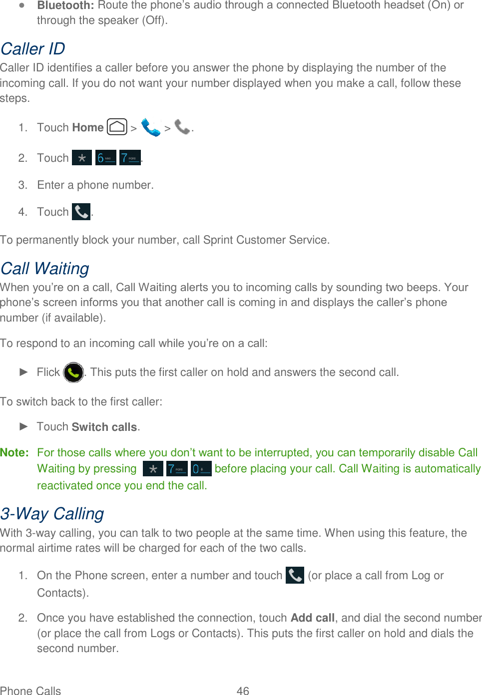 Phone Calls  46   ● Bluetooth: Route the phone’s audio through a connected Bluetooth headset (On) or through the speaker (Off).  Caller ID Caller ID identifies a caller before you answer the phone by displaying the number of the incoming call. If you do not want your number displayed when you make a call, follow these steps. 1.  Touch Home   &gt;   &gt;  . 2.  Touch      . 3.  Enter a phone number. 4.  Touch  . To permanently block your number, call Sprint Customer Service. Call Waiting When you’re on a call, Call Waiting alerts you to incoming calls by sounding two beeps. Your phone’s screen informs you that another call is coming in and displays the caller’s phone number (if available). To respond to an incoming call while you’re on a call: ►  Flick  . This puts the first caller on hold and answers the second call. To switch back to the first caller: ►  Touch Switch calls. Note:  For those calls where you don’t want to be interrupted, you can temporarily disable Call Waiting by pressing        before placing your call. Call Waiting is automatically reactivated once you end the call. 3-Way Calling With 3-way calling, you can talk to two people at the same time. When using this feature, the normal airtime rates will be charged for each of the two calls. 1.  On the Phone screen, enter a number and touch   (or place a call from Log or Contacts). 2.  Once you have established the connection, touch Add call, and dial the second number (or place the call from Logs or Contacts). This puts the first caller on hold and dials the second number. 