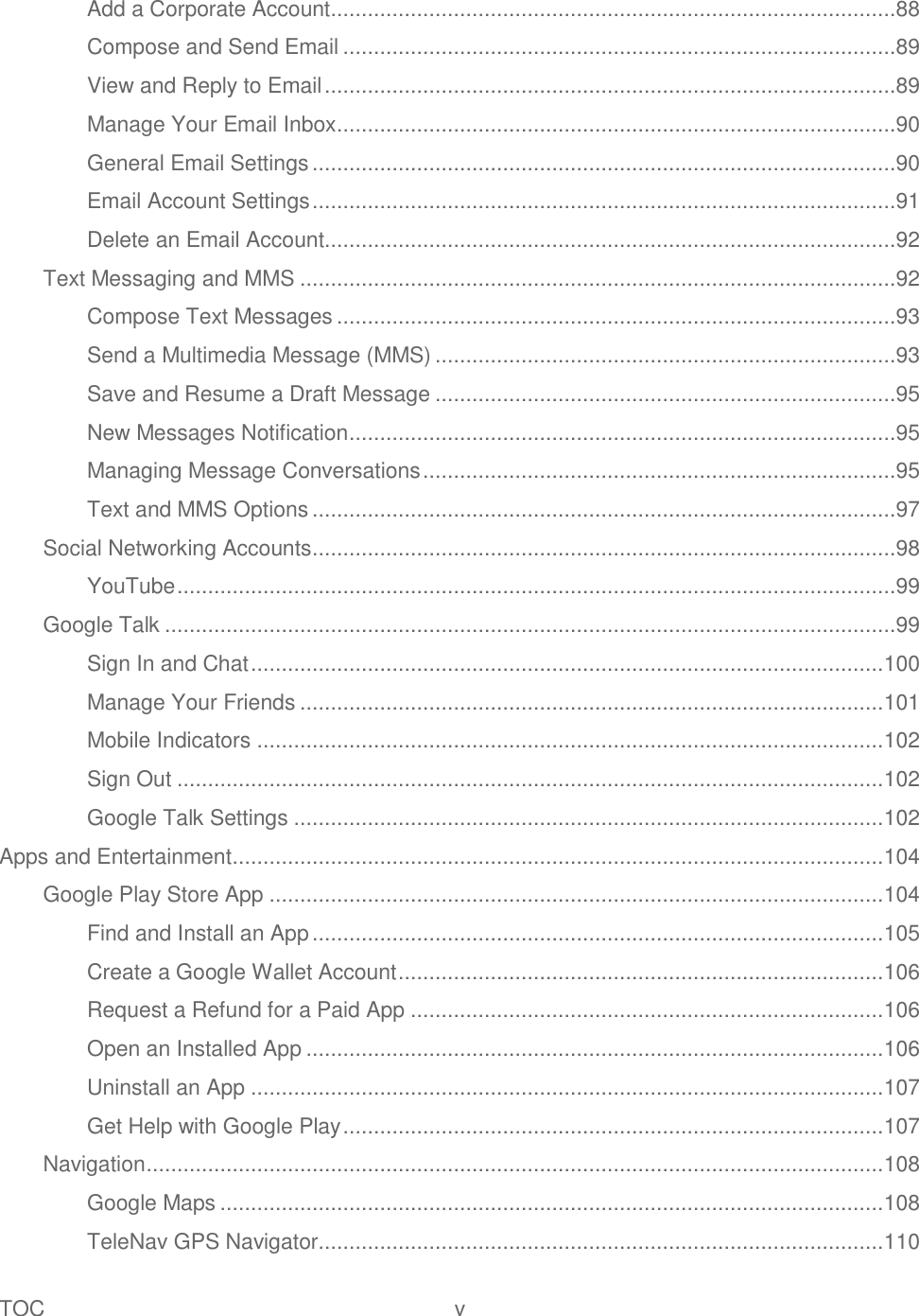 TOC  v   Add a Corporate Account ............................................................................................88 Compose and Send Email ..........................................................................................89 View and Reply to Email .............................................................................................89 Manage Your Email Inbox ...........................................................................................90 General Email Settings ...............................................................................................90 Email Account Settings ...............................................................................................91 Delete an Email Account.............................................................................................92 Text Messaging and MMS .................................................................................................92 Compose Text Messages ...........................................................................................93 Send a Multimedia Message (MMS) ...........................................................................93 Save and Resume a Draft Message ...........................................................................95 New Messages Notification .........................................................................................95 Managing Message Conversations .............................................................................95 Text and MMS Options ...............................................................................................97 Social Networking Accounts ...............................................................................................98 YouTube .....................................................................................................................99 Google Talk .......................................................................................................................99 Sign In and Chat ....................................................................................................... 100 Manage Your Friends ............................................................................................... 101 Mobile Indicators ...................................................................................................... 102 Sign Out ................................................................................................................... 102 Google Talk Settings ................................................................................................ 102 Apps and Entertainment .......................................................................................................... 104 Google Play Store App .................................................................................................... 104 Find and Install an App ............................................................................................. 105 Create a Google Wallet Account ............................................................................... 106 Request a Refund for a Paid App ............................................................................. 106 Open an Installed App .............................................................................................. 106 Uninstall an App ....................................................................................................... 107 Get Help with Google Play ........................................................................................ 107 Navigation ........................................................................................................................ 108 Google Maps ............................................................................................................ 108 TeleNav GPS Navigator............................................................................................ 110 