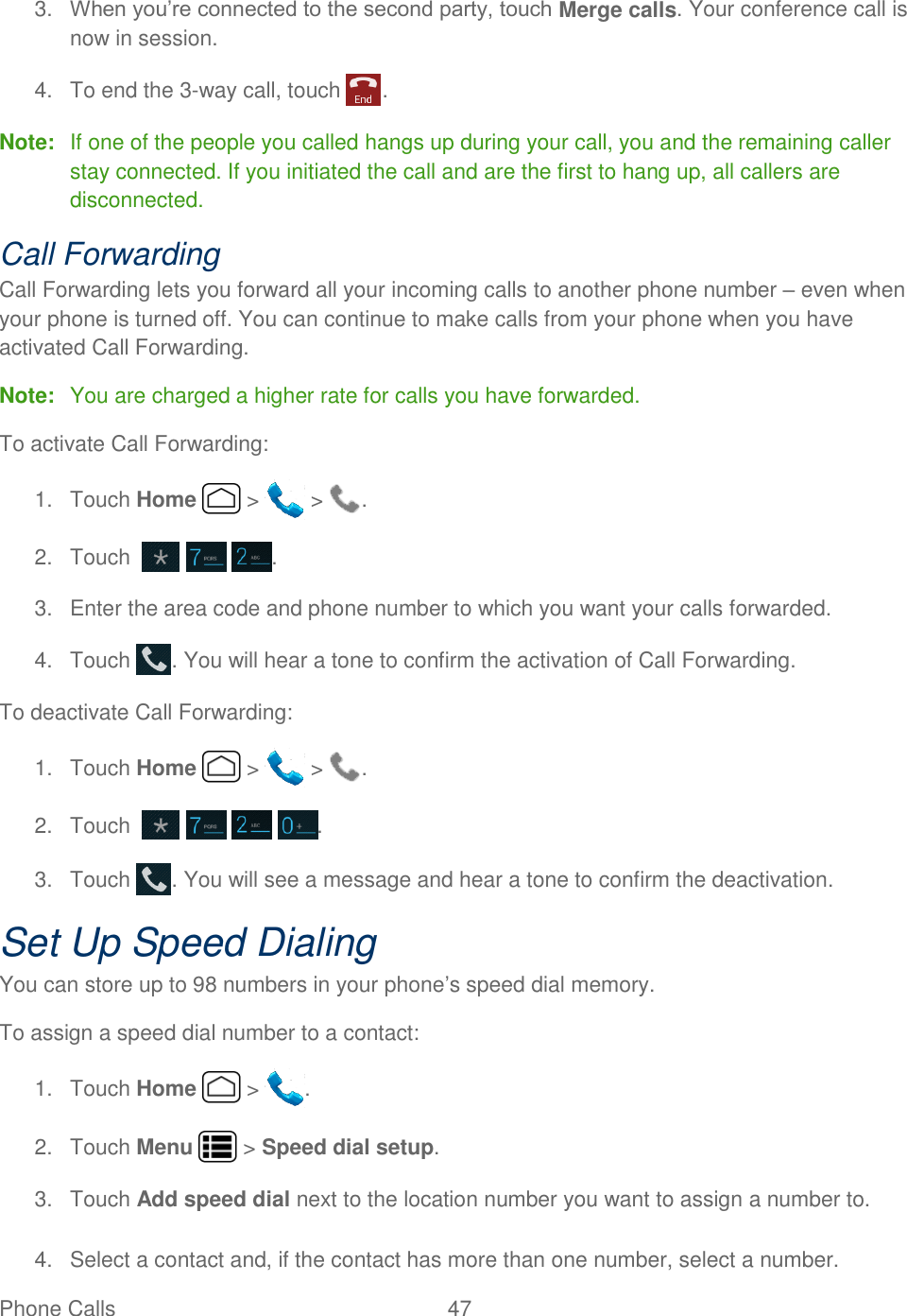 Phone Calls  47   3. When you’re connected to the second party, touch Merge calls. Your conference call is now in session. 4.  To end the 3-way call, touch  . Note:  If one of the people you called hangs up during your call, you and the remaining caller stay connected. If you initiated the call and are the first to hang up, all callers are disconnected. Call Forwarding Call Forwarding lets you forward all your incoming calls to another phone number – even when your phone is turned off. You can continue to make calls from your phone when you have activated Call Forwarding. Note:  You are charged a higher rate for calls you have forwarded. To activate Call Forwarding: 1.  Touch Home   &gt;   &gt;  . 2.  Touch       . 3.  Enter the area code and phone number to which you want your calls forwarded. 4.  Touch  . You will hear a tone to confirm the activation of Call Forwarding. To deactivate Call Forwarding: 1.  Touch Home   &gt;   &gt;  . 2.  Touch         . 3.  Touch  . You will see a message and hear a tone to confirm the deactivation. Set Up Speed Dialing You can store up to 98 numbers in your phone’s speed dial memory. To assign a speed dial number to a contact:  1.  Touch Home   &gt;  . 2.  Touch Menu   &gt; Speed dial setup. 3.  Touch Add speed dial next to the location number you want to assign a number to. 4.  Select a contact and, if the contact has more than one number, select a number. 