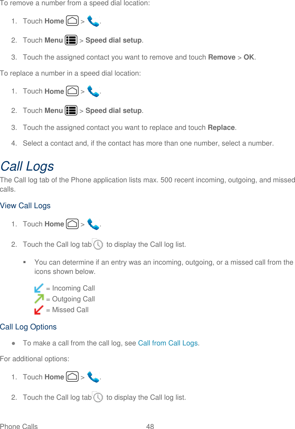 Phone Calls  48   To remove a number from a speed dial location:  1.  Touch Home   &gt;  . 2.  Touch Menu   &gt; Speed dial setup. 3.  Touch the assigned contact you want to remove and touch Remove &gt; OK. To replace a number in a speed dial location:  1.  Touch Home   &gt;  . 2.  Touch Menu   &gt; Speed dial setup. 3.  Touch the assigned contact you want to replace and touch Replace. 4.  Select a contact and, if the contact has more than one number, select a number. Call Logs The Call log tab of the Phone application lists max. 500 recent incoming, outgoing, and missed calls. View Call Logs 1.  Touch Home   &gt;  . 2.  Touch the Call log tab  to display the Call log list.   You can determine if an entry was an incoming, outgoing, or a missed call from the icons shown below.  = Incoming Call  = Outgoing Call  = Missed Call Call Log Options ● To make a call from the call log, see Call from Call Logs. For additional options: 1.  Touch Home   &gt;  . 2.  Touch the Call log tab  to display the Call log list. 