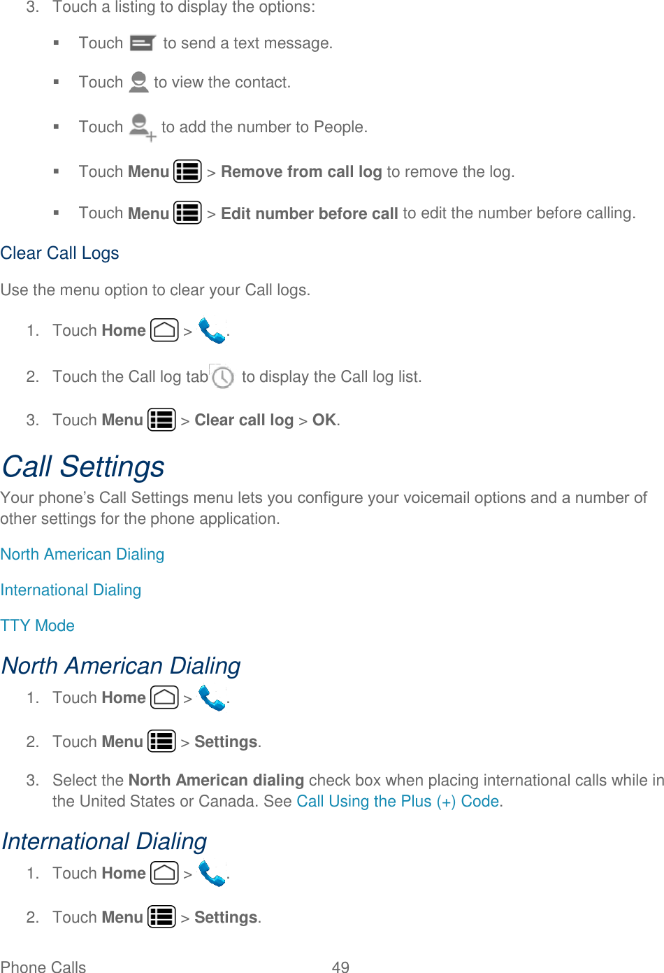 Phone Calls  49   3.  Touch a listing to display the options:   Touch   to send a text message.   Touch   to view the contact.   Touch   to add the number to People.   Touch Menu   &gt; Remove from call log to remove the log.   Touch Menu   &gt; Edit number before call to edit the number before calling. Clear Call Logs Use the menu option to clear your Call logs. 1.  Touch Home   &gt;  . 2.  Touch the Call log tab  to display the Call log list. 3.  Touch Menu   &gt; Clear call log &gt; OK. Call Settings Your phone’s Call Settings menu lets you configure your voicemail options and a number of other settings for the phone application. North American Dialing International Dialing TTY Mode North American Dialing 1.  Touch Home   &gt;  . 2.  Touch Menu   &gt; Settings. 3.  Select the North American dialing check box when placing international calls while in the United States or Canada. See Call Using the Plus (+) Code. International Dialing 1.  Touch Home   &gt;  . 2.  Touch Menu   &gt; Settings. 