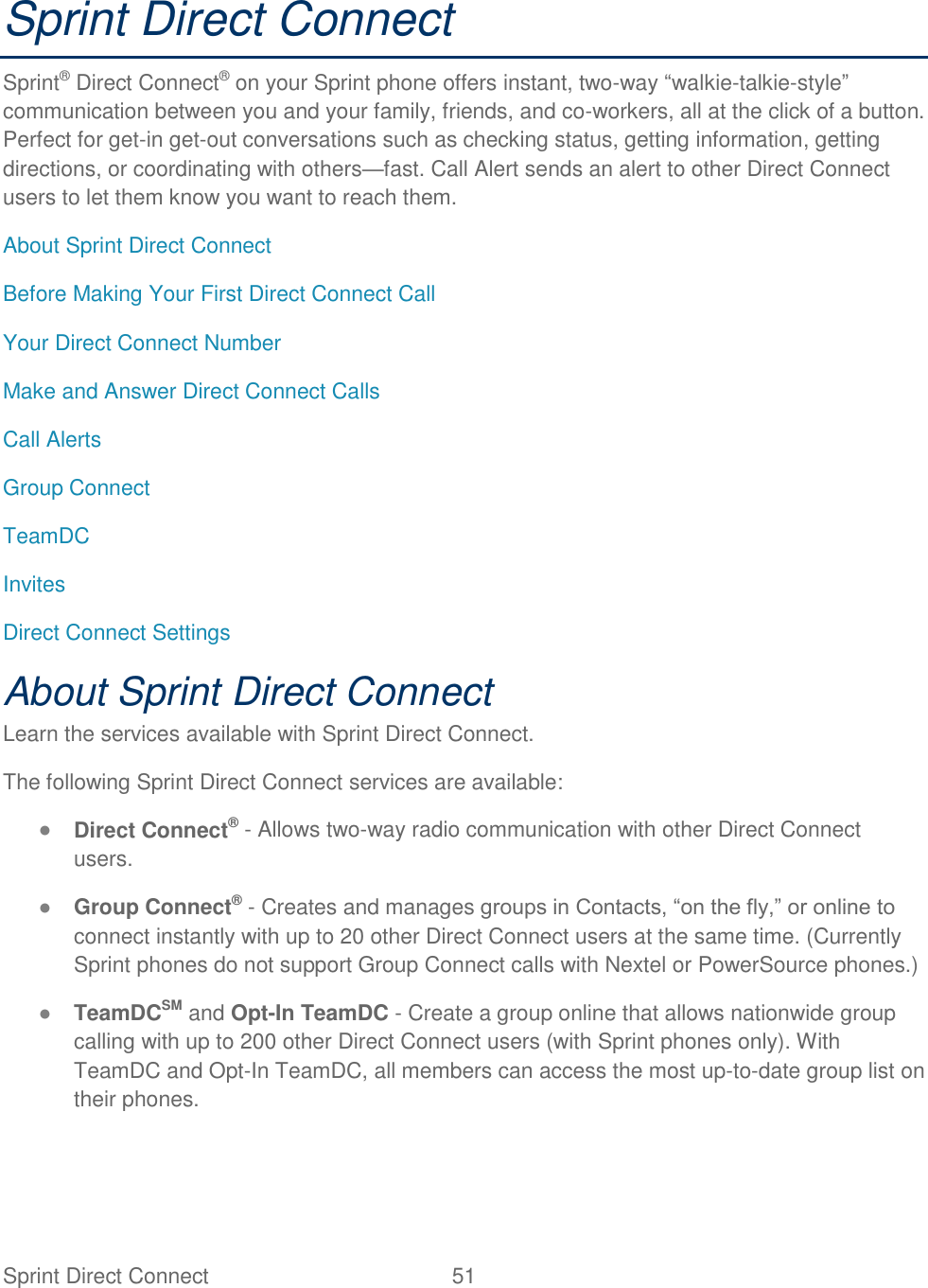 Sprint Direct Connect  51   Sprint Direct Connect Sprint® Direct Connect® on your Sprint phone offers instant, two-way “walkie-talkie-style” communication between you and your family, friends, and co-workers, all at the click of a button. Perfect for get-in get-out conversations such as checking status, getting information, getting directions, or coordinating with others—fast. Call Alert sends an alert to other Direct Connect users to let them know you want to reach them. About Sprint Direct Connect Before Making Your First Direct Connect Call Your Direct Connect Number Make and Answer Direct Connect Calls Call Alerts Group Connect TeamDC Invites Direct Connect Settings About Sprint Direct Connect Learn the services available with Sprint Direct Connect. The following Sprint Direct Connect services are available: ● Direct Connect® - Allows two-way radio communication with other Direct Connect users. ● Group Connect® - Creates and manages groups in Contacts, “on the fly,” or online to connect instantly with up to 20 other Direct Connect users at the same time. (Currently Sprint phones do not support Group Connect calls with Nextel or PowerSource phones.) ● TeamDCSM and Opt-In TeamDC - Create a group online that allows nationwide group calling with up to 200 other Direct Connect users (with Sprint phones only). With TeamDC and Opt-In TeamDC, all members can access the most up-to-date group list on their phones. 