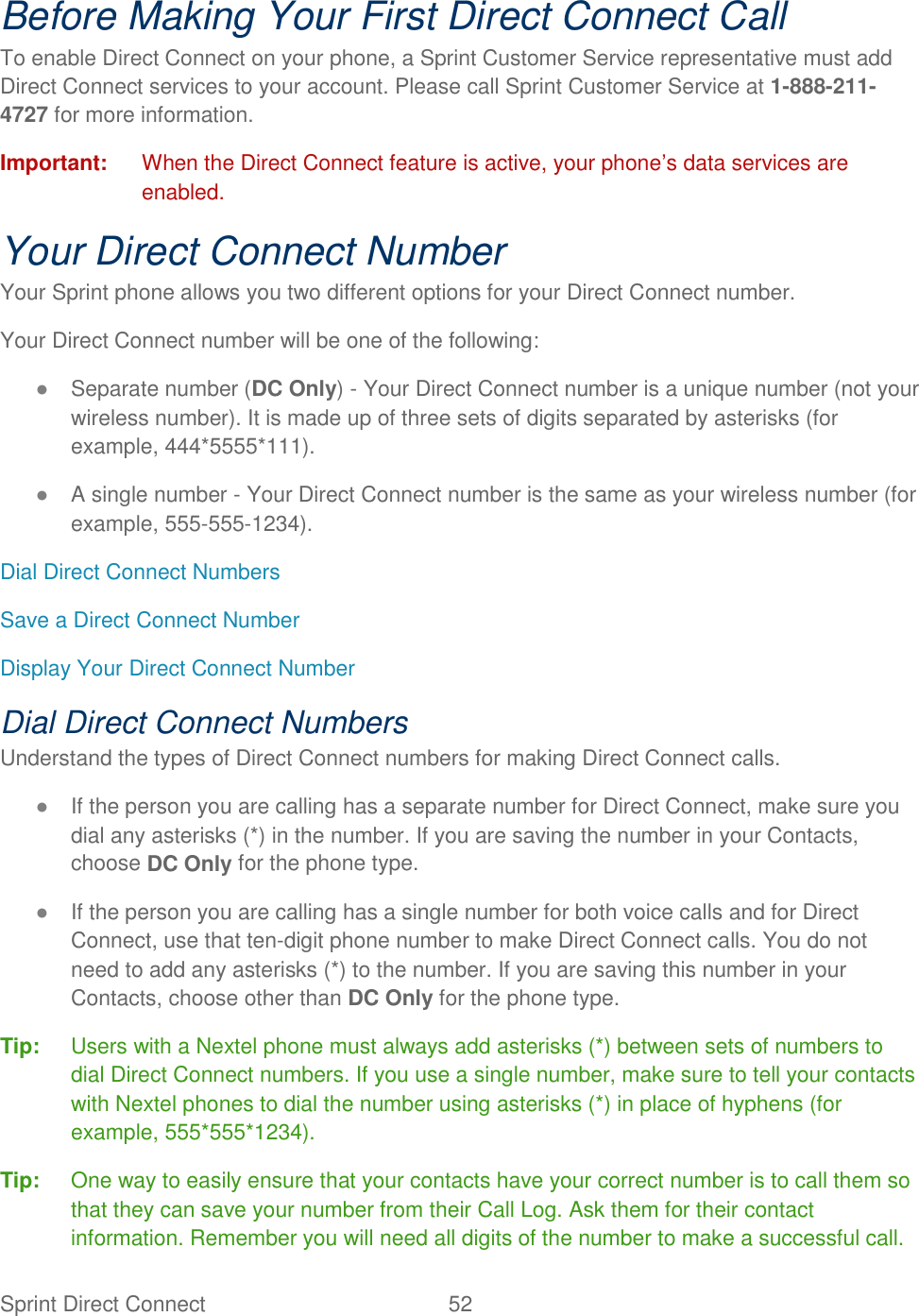 Sprint Direct Connect  52   Before Making Your First Direct Connect Call To enable Direct Connect on your phone, a Sprint Customer Service representative must add Direct Connect services to your account. Please call Sprint Customer Service at 1-888-211-4727 for more information. Important:  When the Direct Connect feature is active, your phone’s data services are enabled. Your Direct Connect Number Your Sprint phone allows you two different options for your Direct Connect number. Your Direct Connect number will be one of the following: ● Separate number (DC Only) - Your Direct Connect number is a unique number (not your wireless number). It is made up of three sets of digits separated by asterisks (for example, 444*5555*111). ● A single number - Your Direct Connect number is the same as your wireless number (for example, 555-555-1234). Dial Direct Connect Numbers Save a Direct Connect Number Display Your Direct Connect Number Dial Direct Connect Numbers Understand the types of Direct Connect numbers for making Direct Connect calls. ● If the person you are calling has a separate number for Direct Connect, make sure you dial any asterisks (*) in the number. If you are saving the number in your Contacts, choose DC Only for the phone type. ● If the person you are calling has a single number for both voice calls and for Direct Connect, use that ten-digit phone number to make Direct Connect calls. You do not need to add any asterisks (*) to the number. If you are saving this number in your Contacts, choose other than DC Only for the phone type. Tip:  Users with a Nextel phone must always add asterisks (*) between sets of numbers to dial Direct Connect numbers. If you use a single number, make sure to tell your contacts with Nextel phones to dial the number using asterisks (*) in place of hyphens (for example, 555*555*1234). Tip:  One way to easily ensure that your contacts have your correct number is to call them so that they can save your number from their Call Log. Ask them for their contact information. Remember you will need all digits of the number to make a successful call. 