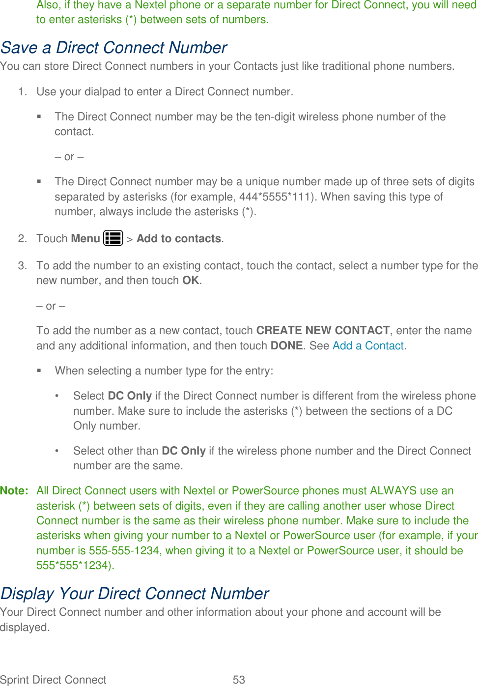 Sprint Direct Connect  53   Also, if they have a Nextel phone or a separate number for Direct Connect, you will need to enter asterisks (*) between sets of numbers. Save a Direct Connect Number You can store Direct Connect numbers in your Contacts just like traditional phone numbers. 1.  Use your dialpad to enter a Direct Connect number.   The Direct Connect number may be the ten-digit wireless phone number of the contact. – or –   The Direct Connect number may be a unique number made up of three sets of digits separated by asterisks (for example, 444*5555*111). When saving this type of number, always include the asterisks (*). 2.  Touch Menu   &gt; Add to contacts. 3.  To add the number to an existing contact, touch the contact, select a number type for the new number, and then touch OK. – or – To add the number as a new contact, touch CREATE NEW CONTACT, enter the name and any additional information, and then touch DONE. See Add a Contact.   When selecting a number type for the entry: •  Select DC Only if the Direct Connect number is different from the wireless phone number. Make sure to include the asterisks (*) between the sections of a DC Only number. •  Select other than DC Only if the wireless phone number and the Direct Connect number are the same. Note:  All Direct Connect users with Nextel or PowerSource phones must ALWAYS use an asterisk (*) between sets of digits, even if they are calling another user whose Direct Connect number is the same as their wireless phone number. Make sure to include the asterisks when giving your number to a Nextel or PowerSource user (for example, if your number is 555-555-1234, when giving it to a Nextel or PowerSource user, it should be 555*555*1234). Display Your Direct Connect Number Your Direct Connect number and other information about your phone and account will be displayed. 