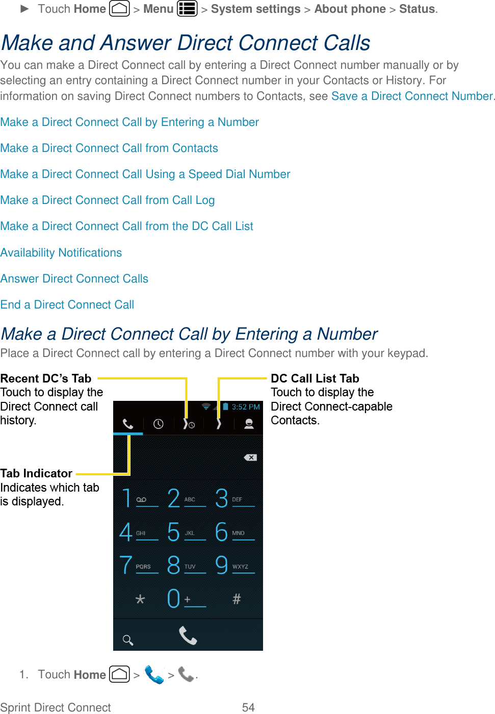 Sprint Direct Connect  54   ►  Touch Home   &gt; Menu   &gt; System settings &gt; About phone &gt; Status. Make and Answer Direct Connect Calls You can make a Direct Connect call by entering a Direct Connect number manually or by selecting an entry containing a Direct Connect number in your Contacts or History. For information on saving Direct Connect numbers to Contacts, see Save a Direct Connect Number. Make a Direct Connect Call by Entering a Number Make a Direct Connect Call from Contacts Make a Direct Connect Call Using a Speed Dial Number Make a Direct Connect Call from Call Log Make a Direct Connect Call from the DC Call List Availability Notifications Answer Direct Connect Calls End a Direct Connect Call Make a Direct Connect Call by Entering a Number Place a Direct Connect call by entering a Direct Connect number with your keypad.  1.  Touch Home   &gt;   &gt;  . 