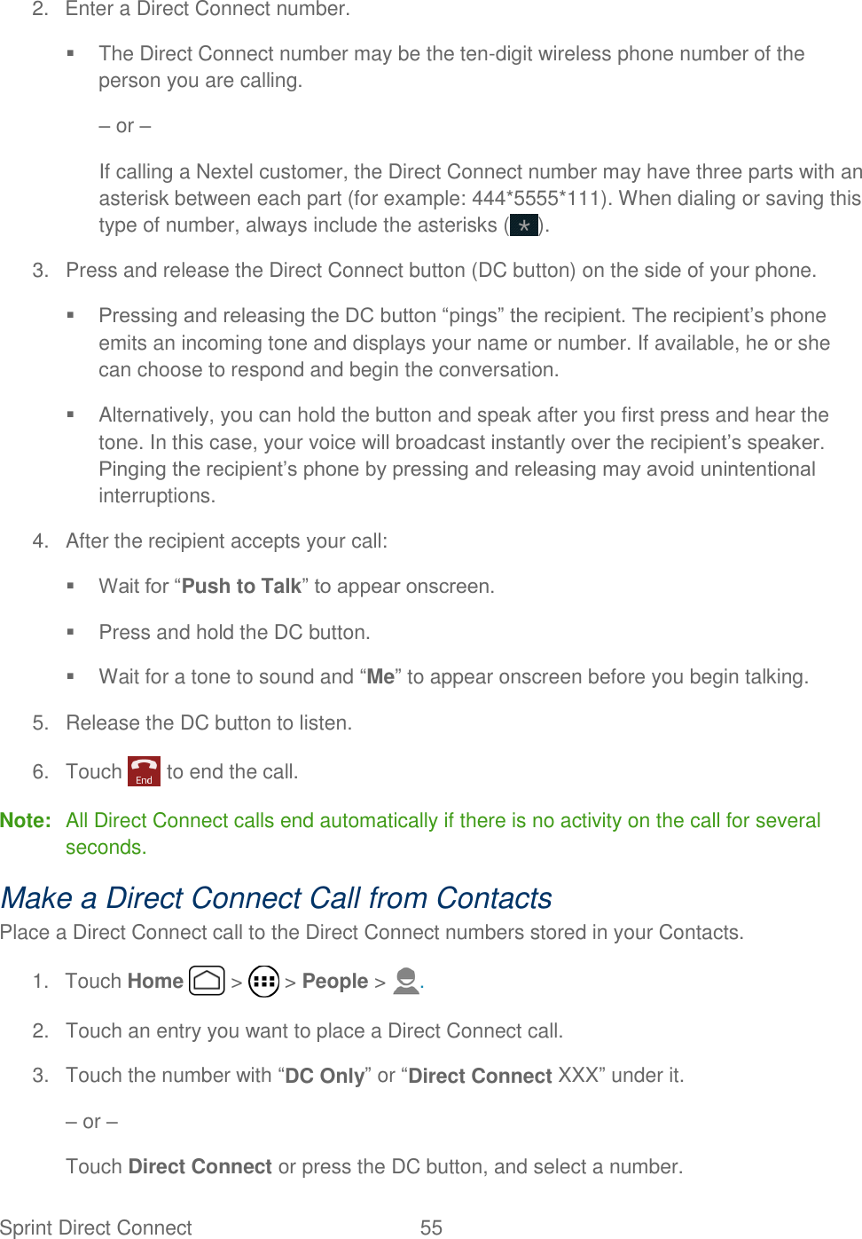 Sprint Direct Connect  55   2.  Enter a Direct Connect number.   The Direct Connect number may be the ten-digit wireless phone number of the person you are calling. – or – If calling a Nextel customer, the Direct Connect number may have three parts with an asterisk between each part (for example: 444*5555*111). When dialing or saving this type of number, always include the asterisks ( ). 3.  Press and release the Direct Connect button (DC button) on the side of your phone.  Pressing and releasing the DC button “pings” the recipient. The recipient’s phone emits an incoming tone and displays your name or number. If available, he or she can choose to respond and begin the conversation.   Alternatively, you can hold the button and speak after you first press and hear the tone. In this case, your voice will broadcast instantly over the recipient’s speaker. Pinging the recipient’s phone by pressing and releasing may avoid unintentional interruptions. 4.  After the recipient accepts your call:  Wait for “Push to Talk” to appear onscreen.   Press and hold the DC button.   Wait for a tone to sound and “Me” to appear onscreen before you begin talking. 5.  Release the DC button to listen. 6.  Touch   to end the call. Note:  All Direct Connect calls end automatically if there is no activity on the call for several seconds. Make a Direct Connect Call from Contacts Place a Direct Connect call to the Direct Connect numbers stored in your Contacts. 1.  Touch Home   &gt;   &gt; People &gt;  . 2.  Touch an entry you want to place a Direct Connect call. 3.  Touch the number with “DC Only” or “Direct Connect XXX” under it. – or – Touch Direct Connect or press the DC button, and select a number. 