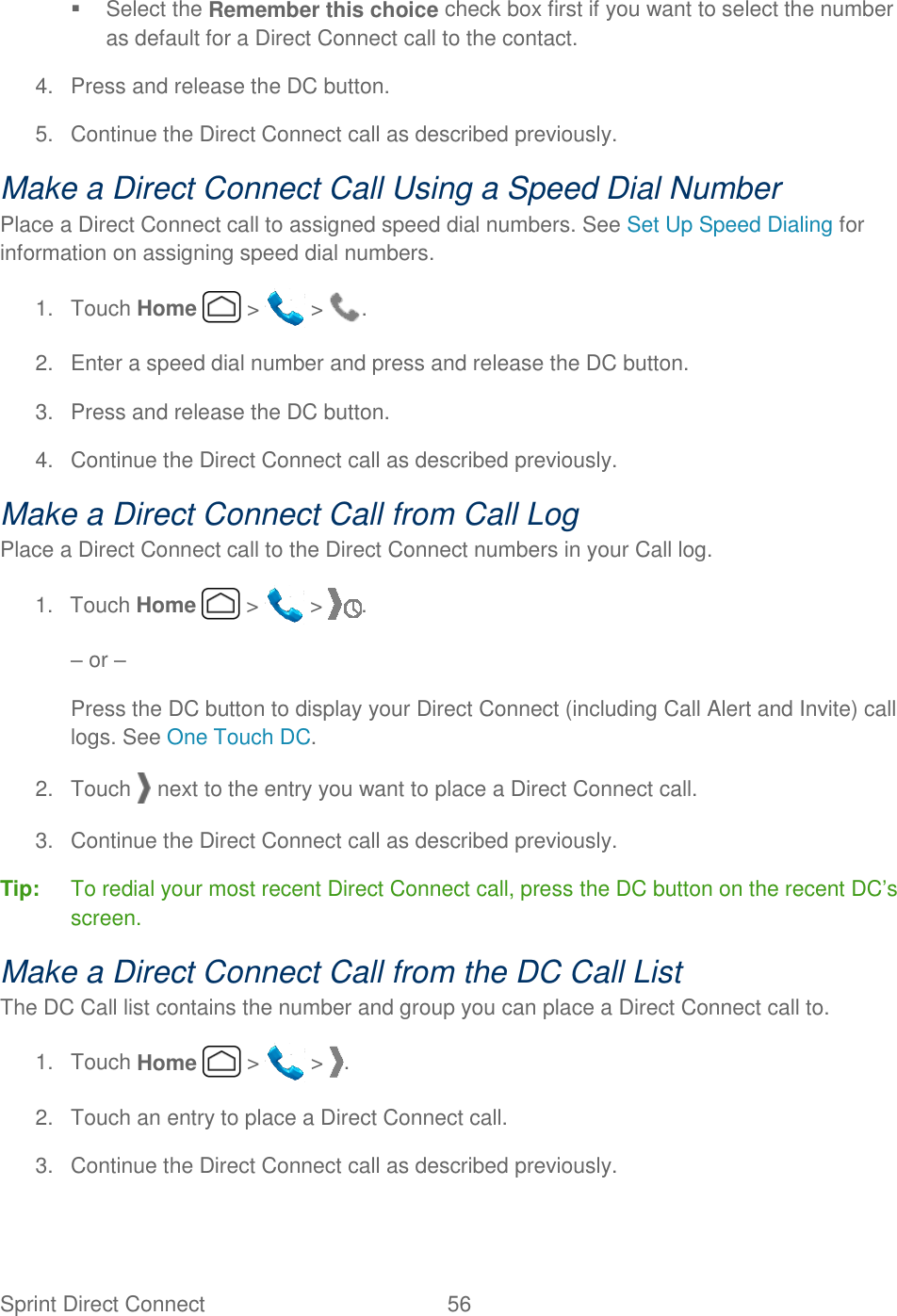 Sprint Direct Connect  56     Select the Remember this choice check box first if you want to select the number as default for a Direct Connect call to the contact. 4.  Press and release the DC button. 5.  Continue the Direct Connect call as described previously. Make a Direct Connect Call Using a Speed Dial Number Place a Direct Connect call to assigned speed dial numbers. See Set Up Speed Dialing for information on assigning speed dial numbers. 1.  Touch Home   &gt;   &gt;  . 2.  Enter a speed dial number and press and release the DC button. 3.  Press and release the DC button. 4.  Continue the Direct Connect call as described previously. Make a Direct Connect Call from Call Log Place a Direct Connect call to the Direct Connect numbers in your Call log. 1.  Touch Home   &gt;   &gt;  . – or – Press the DC button to display your Direct Connect (including Call Alert and Invite) call logs. See One Touch DC. 2.  Touch   next to the entry you want to place a Direct Connect call. 3.  Continue the Direct Connect call as described previously. Tip:  To redial your most recent Direct Connect call, press the DC button on the recent DC’s screen. Make a Direct Connect Call from the DC Call List The DC Call list contains the number and group you can place a Direct Connect call to. 1.  Touch Home   &gt;   &gt;  . 2.  Touch an entry to place a Direct Connect call. 3.  Continue the Direct Connect call as described previously. 
