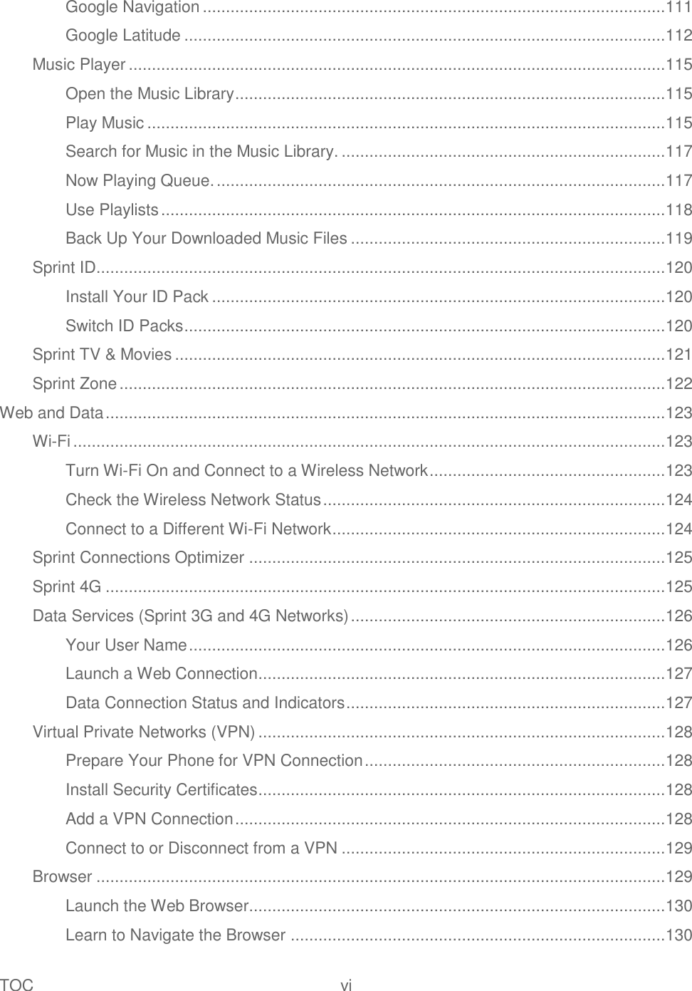 TOC  vi   Google Navigation .................................................................................................... 111 Google Latitude ........................................................................................................ 112 Music Player .................................................................................................................... 115 Open the Music Library ............................................................................................. 115 Play Music ................................................................................................................ 115 Search for Music in the Music Library. ...................................................................... 117 Now Playing Queue. ................................................................................................. 117 Use Playlists ............................................................................................................. 118 Back Up Your Downloaded Music Files .................................................................... 119 Sprint ID ........................................................................................................................... 120 Install Your ID Pack .................................................................................................. 120 Switch ID Packs ........................................................................................................ 120 Sprint TV &amp; Movies .......................................................................................................... 121 Sprint Zone ...................................................................................................................... 122 Web and Data ......................................................................................................................... 123 Wi-Fi ................................................................................................................................ 123 Turn Wi-Fi On and Connect to a Wireless Network ................................................... 123 Check the Wireless Network Status .......................................................................... 124 Connect to a Different Wi-Fi Network ........................................................................ 124 Sprint Connections Optimizer .......................................................................................... 125 Sprint 4G ......................................................................................................................... 125 Data Services (Sprint 3G and 4G Networks) .................................................................... 126 Your User Name ....................................................................................................... 126 Launch a Web Connection ........................................................................................ 127 Data Connection Status and Indicators ..................................................................... 127 Virtual Private Networks (VPN) ........................................................................................ 128 Prepare Your Phone for VPN Connection ................................................................. 128 Install Security Certificates ........................................................................................ 128 Add a VPN Connection ............................................................................................. 128 Connect to or Disconnect from a VPN ...................................................................... 129 Browser ........................................................................................................................... 129 Launch the Web Browser.......................................................................................... 130 Learn to Navigate the Browser ................................................................................. 130 