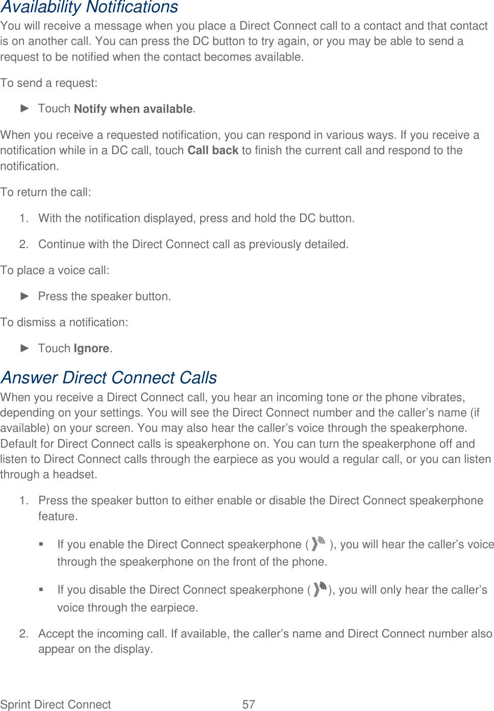 Sprint Direct Connect  57   Availability Notifications You will receive a message when you place a Direct Connect call to a contact and that contact is on another call. You can press the DC button to try again, or you may be able to send a request to be notified when the contact becomes available. To send a request: ►  Touch Notify when available. When you receive a requested notification, you can respond in various ways. If you receive a notification while in a DC call, touch Call back to finish the current call and respond to the notification. To return the call: 1.  With the notification displayed, press and hold the DC button. 2.  Continue with the Direct Connect call as previously detailed. To place a voice call: ►  Press the speaker button. To dismiss a notification: ►  Touch Ignore. Answer Direct Connect Calls When you receive a Direct Connect call, you hear an incoming tone or the phone vibrates, depending on your settings. You will see the Direct Connect number and the caller’s name (if available) on your screen. You may also hear the caller’s voice through the speakerphone. Default for Direct Connect calls is speakerphone on. You can turn the speakerphone off and listen to Direct Connect calls through the earpiece as you would a regular call, or you can listen through a headset. 1.  Press the speaker button to either enable or disable the Direct Connect speakerphone feature.   If you enable the Direct Connect speakerphone (  ), you will hear the caller’s voice through the speakerphone on the front of the phone.   If you disable the Direct Connect speakerphone ( ), you will only hear the caller’s voice through the earpiece. 2. Accept the incoming call. If available, the caller’s name and Direct Connect number also appear on the display. 