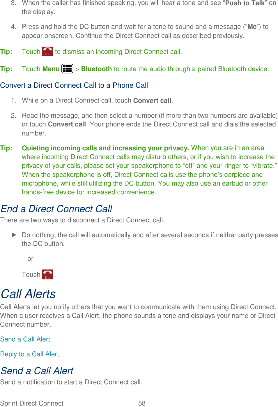 Sprint Direct Connect  58   3.  When the caller has finished speaking, you will hear a tone and see “Push to Talk” on the display. 4.  Press and hold the DC button and wait for a tone to sound and a message (“Me”) to appear onscreen. Continue the Direct Connect call as described previously. Tip:  Touch   to dismiss an incoming Direct Connect call. Tip:  Touch Menu   &gt; Bluetooth to route the audio through a paired Bluetooth device. Convert a Direct Connect Call to a Phone Call 1.  While on a Direct Connect call, touch Convert call. 2.  Read the message, and then select a number (if more than two numbers are available) or touch Convert call. Your phone ends the Direct Connect call and dials the selected number. Tip: Quieting incoming calls and increasing your privacy. When you are in an area where incoming Direct Connect calls may disturb others, or if you wish to increase the privacy of your calls, please set your speakerphone to “off” and your ringer to “vibrate.” When the speakerphone is off, Direct Connect calls use the phone’s earpiece and microphone, while still utilizing the DC button. You may also use an earbud or other hands-free device for increased convenience. End a Direct Connect Call There are two ways to disconnect a Direct Connect call. ►  Do nothing; the call will automatically end after several seconds if neither party presses the DC button. – or – Touch  . Call Alerts Call Alerts let you notify others that you want to communicate with them using Direct Connect. When a user receives a Call Alert, the phone sounds a tone and displays your name or Direct Connect number. Send a Call Alert Reply to a Call Alert Send a Call Alert Send a notification to start a Direct Connect call. 