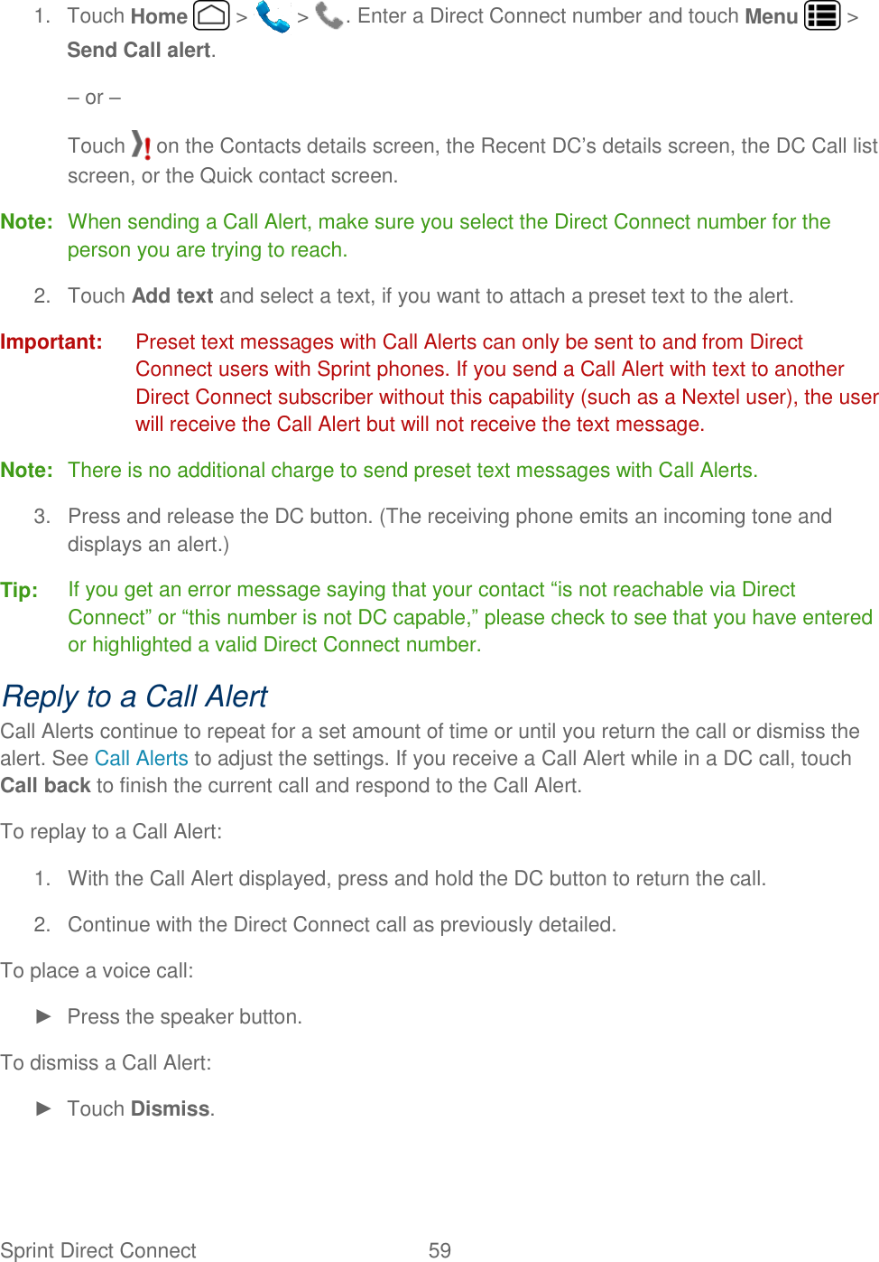 Sprint Direct Connect  59   1.  Touch Home   &gt;   &gt;  . Enter a Direct Connect number and touch Menu   &gt; Send Call alert. – or – Touch   on the Contacts details screen, the Recent DC’s details screen, the DC Call list screen, or the Quick contact screen. Note:  When sending a Call Alert, make sure you select the Direct Connect number for the person you are trying to reach. 2.  Touch Add text and select a text, if you want to attach a preset text to the alert. Important:  Preset text messages with Call Alerts can only be sent to and from Direct Connect users with Sprint phones. If you send a Call Alert with text to another Direct Connect subscriber without this capability (such as a Nextel user), the user will receive the Call Alert but will not receive the text message. Note:  There is no additional charge to send preset text messages with Call Alerts. 3.  Press and release the DC button. (The receiving phone emits an incoming tone and displays an alert.) Tip:  If you get an error message saying that your contact “is not reachable via Direct Connect” or “this number is not DC capable,” please check to see that you have entered or highlighted a valid Direct Connect number. Reply to a Call Alert Call Alerts continue to repeat for a set amount of time or until you return the call or dismiss the alert. See Call Alerts to adjust the settings. If you receive a Call Alert while in a DC call, touch Call back to finish the current call and respond to the Call Alert. To replay to a Call Alert: 1.  With the Call Alert displayed, press and hold the DC button to return the call. 2.  Continue with the Direct Connect call as previously detailed. To place a voice call: ►  Press the speaker button. To dismiss a Call Alert: ►  Touch Dismiss. 