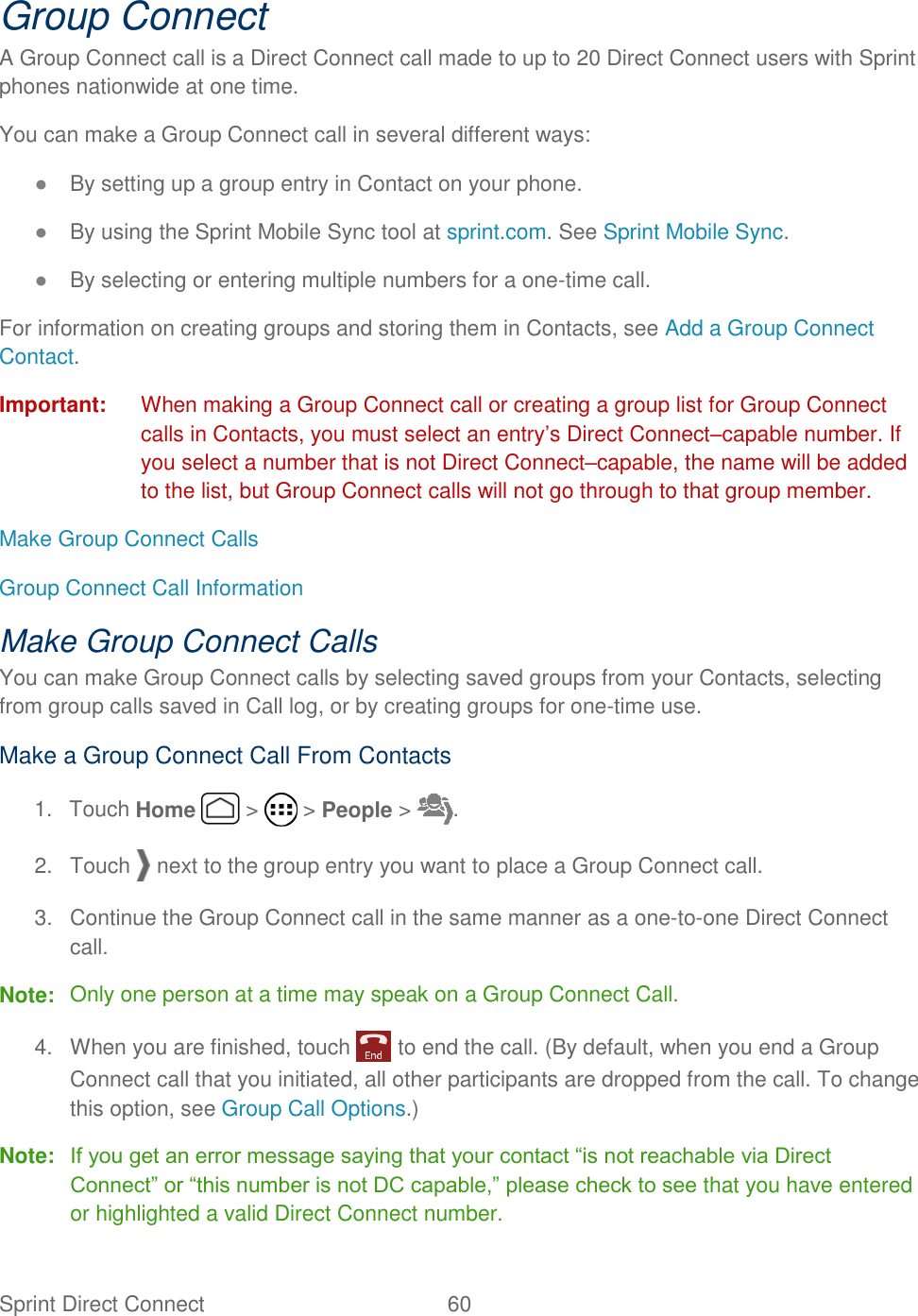 Sprint Direct Connect  60   Group Connect A Group Connect call is a Direct Connect call made to up to 20 Direct Connect users with Sprint phones nationwide at one time. You can make a Group Connect call in several different ways: ● By setting up a group entry in Contact on your phone. ● By using the Sprint Mobile Sync tool at sprint.com. See Sprint Mobile Sync. ● By selecting or entering multiple numbers for a one-time call. For information on creating groups and storing them in Contacts, see Add a Group Connect Contact. Important:  When making a Group Connect call or creating a group list for Group Connect calls in Contacts, you must select an entry’s Direct Connect–capable number. If you select a number that is not Direct Connect–capable, the name will be added to the list, but Group Connect calls will not go through to that group member. Make Group Connect Calls Group Connect Call Information Make Group Connect Calls You can make Group Connect calls by selecting saved groups from your Contacts, selecting from group calls saved in Call log, or by creating groups for one-time use. Make a Group Connect Call From Contacts 1.  Touch Home   &gt;   &gt; People &gt;  . 2.  Touch   next to the group entry you want to place a Group Connect call. 3.  Continue the Group Connect call in the same manner as a one-to-one Direct Connect call. Note:  Only one person at a time may speak on a Group Connect Call. 4.  When you are finished, touch   to end the call. (By default, when you end a Group Connect call that you initiated, all other participants are dropped from the call. To change this option, see Group Call Options.) Note: If you get an error message saying that your contact “is not reachable via Direct Connect” or “this number is not DC capable,” please check to see that you have entered or highlighted a valid Direct Connect number. 