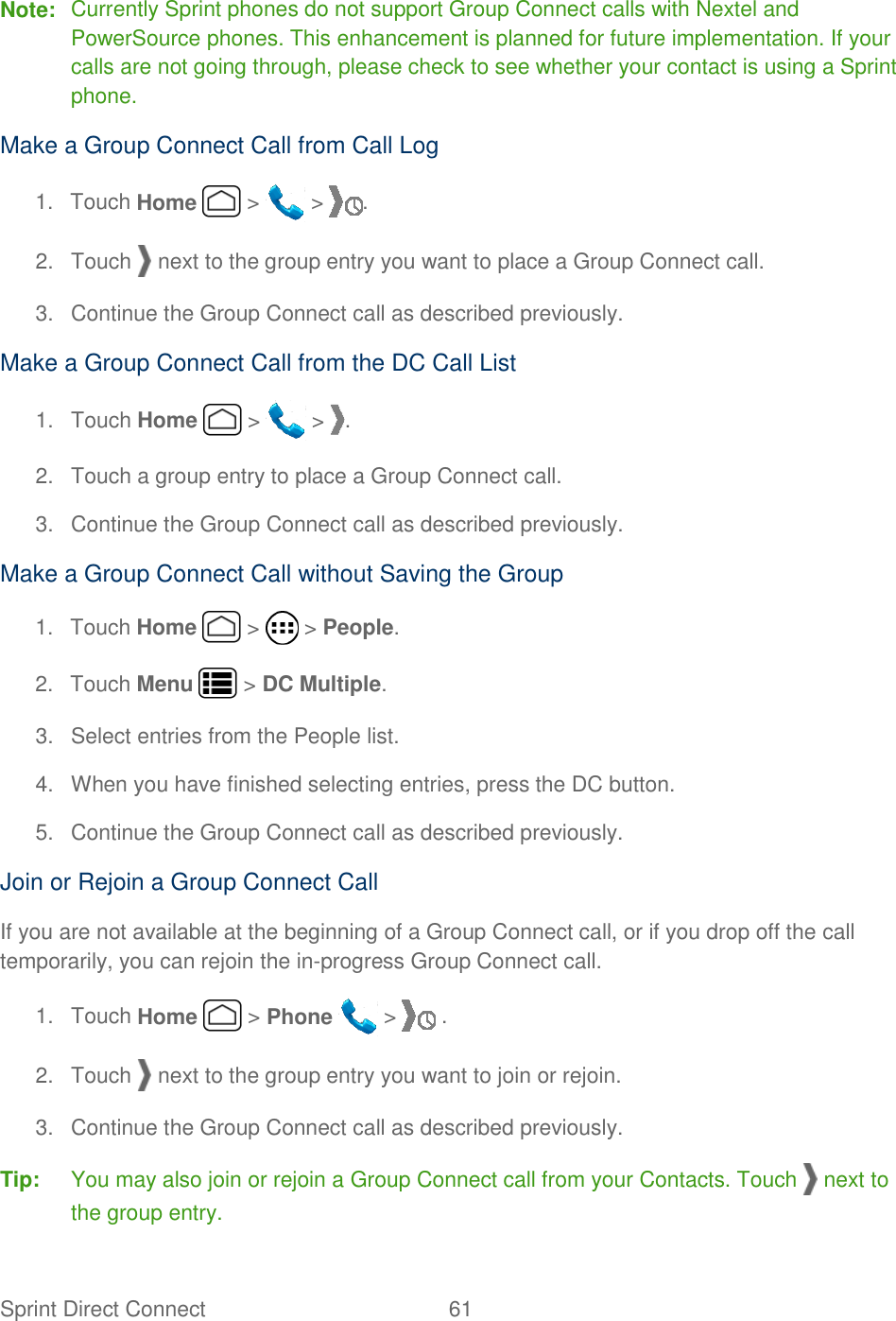 Sprint Direct Connect  61   Note:  Currently Sprint phones do not support Group Connect calls with Nextel and PowerSource phones. This enhancement is planned for future implementation. If your calls are not going through, please check to see whether your contact is using a Sprint phone. Make a Group Connect Call from Call Log 1.  Touch Home   &gt;   &gt;  . 2.  Touch   next to the group entry you want to place a Group Connect call. 3.  Continue the Group Connect call as described previously. Make a Group Connect Call from the DC Call List 1.  Touch Home   &gt;   &gt;  . 2.  Touch a group entry to place a Group Connect call. 3.  Continue the Group Connect call as described previously. Make a Group Connect Call without Saving the Group 1.  Touch Home   &gt;   &gt; People. 2.  Touch Menu   &gt; DC Multiple. 3.  Select entries from the People list. 4.  When you have finished selecting entries, press the DC button. 5.  Continue the Group Connect call as described previously. Join or Rejoin a Group Connect Call If you are not available at the beginning of a Group Connect call, or if you drop off the call temporarily, you can rejoin the in-progress Group Connect call. 1.  Touch Home   &gt; Phone   &gt;   . 2.  Touch   next to the group entry you want to join or rejoin. 3.  Continue the Group Connect call as described previously. Tip:  You may also join or rejoin a Group Connect call from your Contacts. Touch   next to the group entry. 