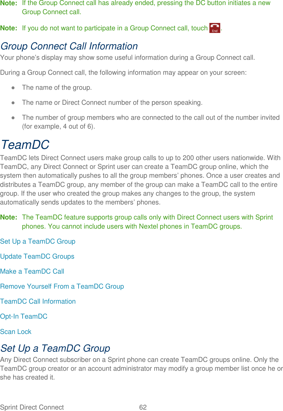 Sprint Direct Connect  62   Note:  If the Group Connect call has already ended, pressing the DC button initiates a new Group Connect call. Note:  If you do not want to participate in a Group Connect call, touch  . Group Connect Call Information Your phone’s display may show some useful information during a Group Connect call. During a Group Connect call, the following information may appear on your screen: ● The name of the group. ● The name or Direct Connect number of the person speaking. ● The number of group members who are connected to the call out of the number invited (for example, 4 out of 6). TeamDC TeamDC lets Direct Connect users make group calls to up to 200 other users nationwide. With TeamDC, any Direct Connect or Sprint user can create a TeamDC group online, which the system then automatically pushes to all the group members’ phones. Once a user creates and distributes a TeamDC group, any member of the group can make a TeamDC call to the entire group. If the user who created the group makes any changes to the group, the system automatically sends updates to the members’ phones. Note:  The TeamDC feature supports group calls only with Direct Connect users with Sprint phones. You cannot include users with Nextel phones in TeamDC groups. Set Up a TeamDC Group Update TeamDC Groups Make a TeamDC Call Remove Yourself From a TeamDC Group TeamDC Call Information Opt-In TeamDC Scan Lock Set Up a TeamDC Group Any Direct Connect subscriber on a Sprint phone can create TeamDC groups online. Only the TeamDC group creator or an account administrator may modify a group member list once he or she has created it. 