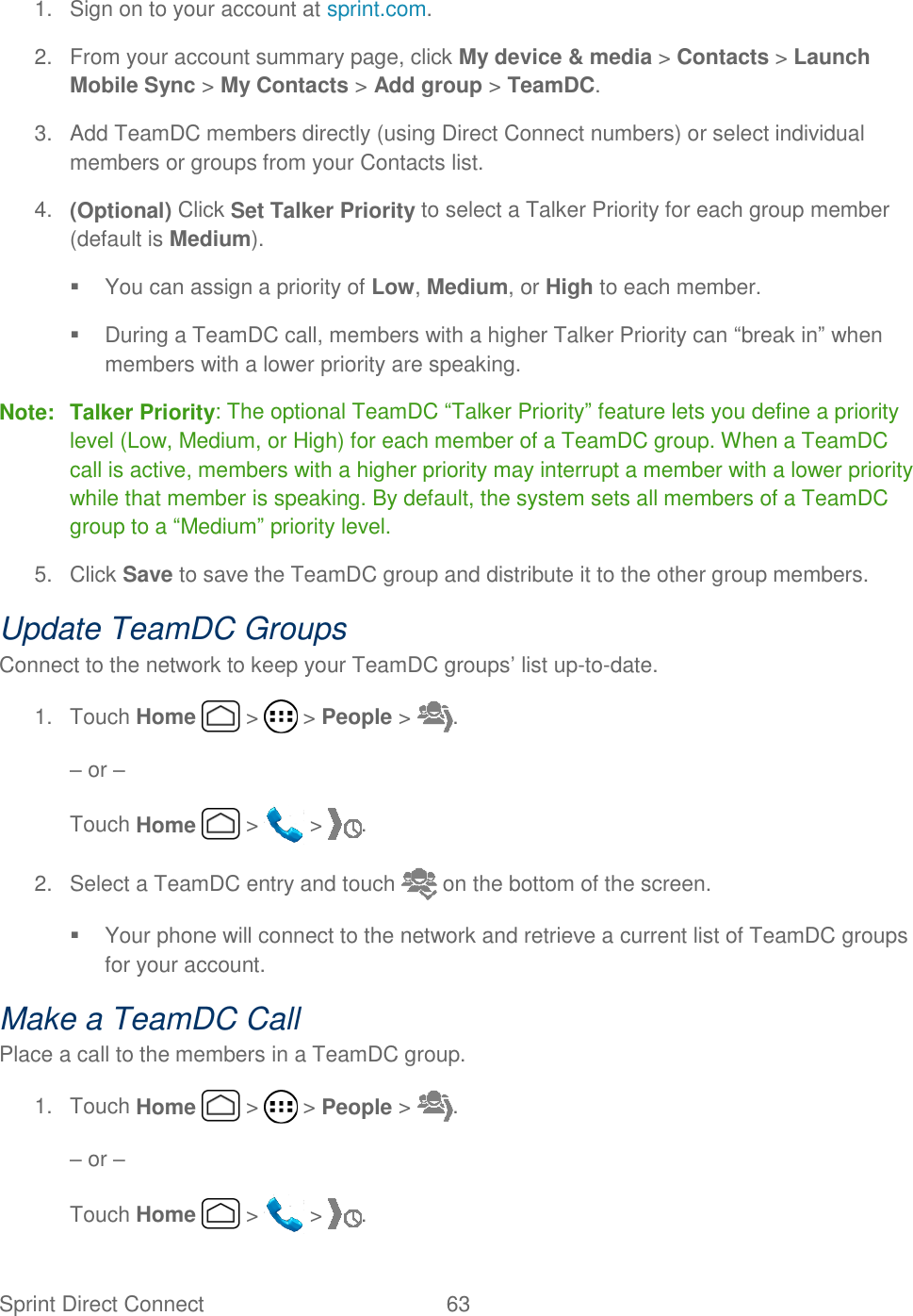 Sprint Direct Connect  63   1.  Sign on to your account at sprint.com. 2.  From your account summary page, click My device &amp; media &gt; Contacts &gt; Launch Mobile Sync &gt; My Contacts &gt; Add group &gt; TeamDC. 3.  Add TeamDC members directly (using Direct Connect numbers) or select individual members or groups from your Contacts list. 4. (Optional) Click Set Talker Priority to select a Talker Priority for each group member (default is Medium).   You can assign a priority of Low, Medium, or High to each member.   During a TeamDC call, members with a higher Talker Priority can “break in” when members with a lower priority are speaking. Note: Talker Priority: The optional TeamDC “Talker Priority” feature lets you define a priority level (Low, Medium, or High) for each member of a TeamDC group. When a TeamDC call is active, members with a higher priority may interrupt a member with a lower priority while that member is speaking. By default, the system sets all members of a TeamDC group to a “Medium” priority level. 5.  Click Save to save the TeamDC group and distribute it to the other group members. Update TeamDC Groups Connect to the network to keep your TeamDC groups’ list up-to-date. 1.  Touch Home   &gt;   &gt; People &gt;  . – or – Touch Home   &gt;   &gt;  . 2.  Select a TeamDC entry and touch   on the bottom of the screen.   Your phone will connect to the network and retrieve a current list of TeamDC groups for your account. Make a TeamDC Call Place a call to the members in a TeamDC group. 1.  Touch Home   &gt;   &gt; People &gt;  . – or – Touch Home   &gt;   &gt;  . 