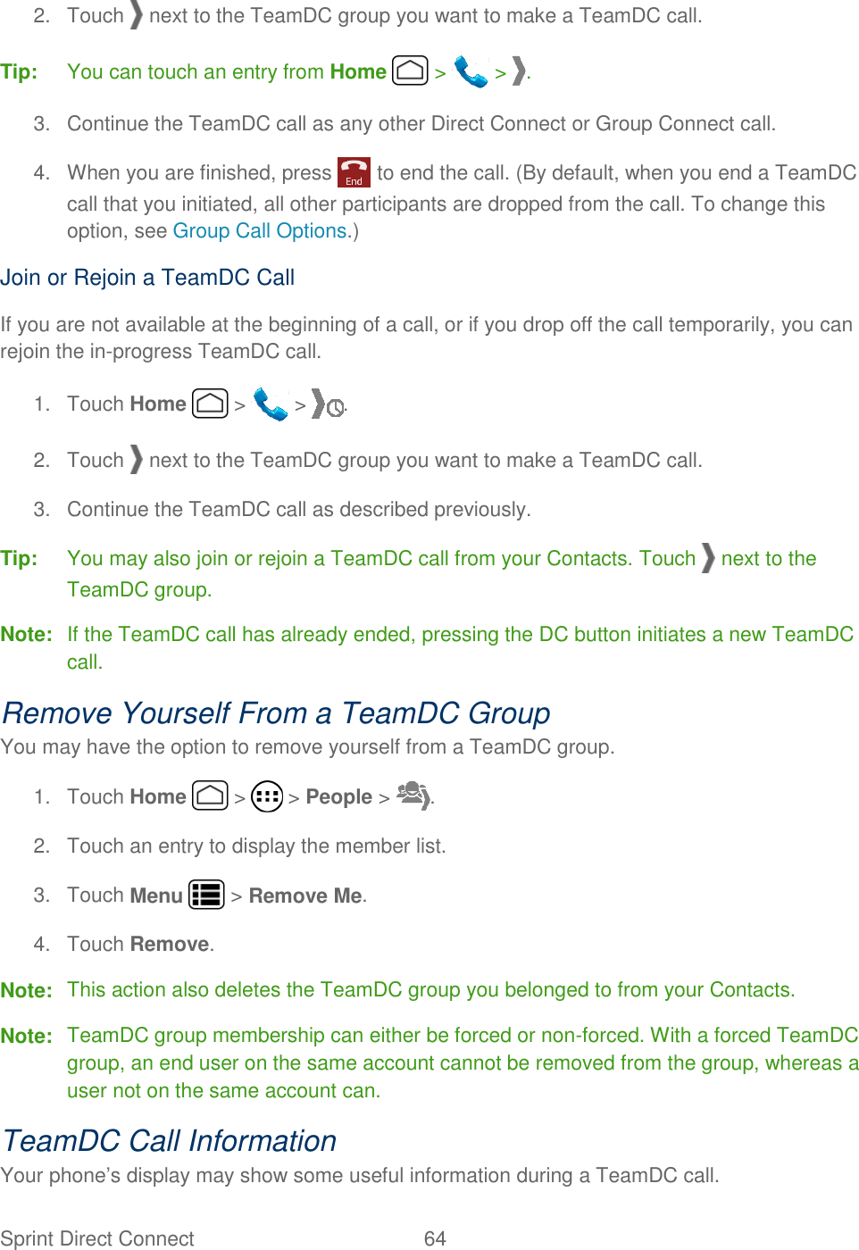 Sprint Direct Connect  64   2.  Touch   next to the TeamDC group you want to make a TeamDC call. Tip:  You can touch an entry from Home   &gt;   &gt;  . 3.  Continue the TeamDC call as any other Direct Connect or Group Connect call. 4.  When you are finished, press   to end the call. (By default, when you end a TeamDC call that you initiated, all other participants are dropped from the call. To change this option, see Group Call Options.) Join or Rejoin a TeamDC Call If you are not available at the beginning of a call, or if you drop off the call temporarily, you can rejoin the in-progress TeamDC call. 1.  Touch Home   &gt;   &gt;  . 2.  Touch   next to the TeamDC group you want to make a TeamDC call. 3.  Continue the TeamDC call as described previously. Tip:  You may also join or rejoin a TeamDC call from your Contacts. Touch   next to the TeamDC group. Note:  If the TeamDC call has already ended, pressing the DC button initiates a new TeamDC call. Remove Yourself From a TeamDC Group You may have the option to remove yourself from a TeamDC group. 1.  Touch Home   &gt;   &gt; People &gt;  . 2.  Touch an entry to display the member list. 3.  Touch Menu   &gt; Remove Me. 4.  Touch Remove. Note:  This action also deletes the TeamDC group you belonged to from your Contacts. Note:  TeamDC group membership can either be forced or non-forced. With a forced TeamDC group, an end user on the same account cannot be removed from the group, whereas a user not on the same account can. TeamDC Call Information Your phone’s display may show some useful information during a TeamDC call. 
