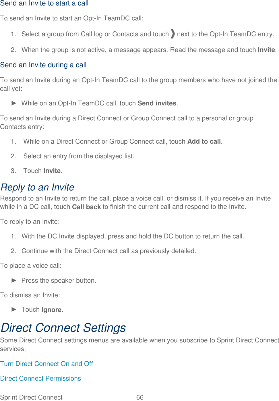 Sprint Direct Connect  66   Send an Invite to start a call To send an Invite to start an Opt-In TeamDC call: 1.  Select a group from Call log or Contacts and touch   next to the Opt-In TeamDC entry. 2.  When the group is not active, a message appears. Read the message and touch Invite. Send an Invite during a call To send an Invite during an Opt-In TeamDC call to the group members who have not joined the call yet: ►  While on an Opt-In TeamDC call, touch Send invites. To send an Invite during a Direct Connect or Group Connect call to a personal or group Contacts entry: 1.  While on a Direct Connect or Group Connect call, touch Add to call. 2.  Select an entry from the displayed list. 3.  Touch Invite. Reply to an Invite Respond to an Invite to return the call, place a voice call, or dismiss it. If you receive an Invite while in a DC call, touch Call back to finish the current call and respond to the Invite. To reply to an Invite: 1.  With the DC Invite displayed, press and hold the DC button to return the call. 2.  Continue with the Direct Connect call as previously detailed. To place a voice call: ►  Press the speaker button. To dismiss an Invite: ►  Touch Ignore. Direct Connect Settings Some Direct Connect settings menus are available when you subscribe to Sprint Direct Connect services. Turn Direct Connect On and Off Direct Connect Permissions 