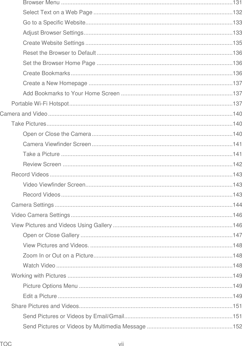 TOC  vii   Browser Menu .......................................................................................................... 131 Select Text on a Web Page ...................................................................................... 132 Go to a Specific Website........................................................................................... 133 Adjust Browser Settings ............................................................................................ 133 Create Website Settings ........................................................................................... 135 Reset the Browser to Default .................................................................................... 136 Set the Browser Home Page .................................................................................... 136 Create Bookmarks .................................................................................................... 136 Create a New Homepage ......................................................................................... 137 Add Bookmarks to Your Home Screen ..................................................................... 137 Portable Wi-Fi Hotspot ..................................................................................................... 137 Camera and Video .................................................................................................................. 140 Take Pictures ................................................................................................................... 140 Open or Close the Camera ....................................................................................... 140 Camera Viewfinder Screen ....................................................................................... 141 Take a Picture .......................................................................................................... 141 Review Screen ......................................................................................................... 142 Record Videos ................................................................................................................. 143 Video Viewfinder Screen........................................................................................... 143 Record Videos .......................................................................................................... 143 Camera Settings .............................................................................................................. 144 Video Camera Settings .................................................................................................... 146 View Pictures and Videos Using Gallery .......................................................................... 146 Open or Close Gallery .............................................................................................. 147 View Pictures and Videos. ........................................................................................ 148 Zoom In or Out on a Picture ...................................................................................... 148 Watch Video ............................................................................................................. 148 Working with Pictures ...................................................................................................... 149 Picture Options Menu ............................................................................................... 149 Edit a Picture ............................................................................................................ 149 Share Pictures and Videos............................................................................................... 151 Send Pictures or Videos by Email/Gmail ................................................................... 151 Send Pictures or Videos by Multimedia Message ..................................................... 152 