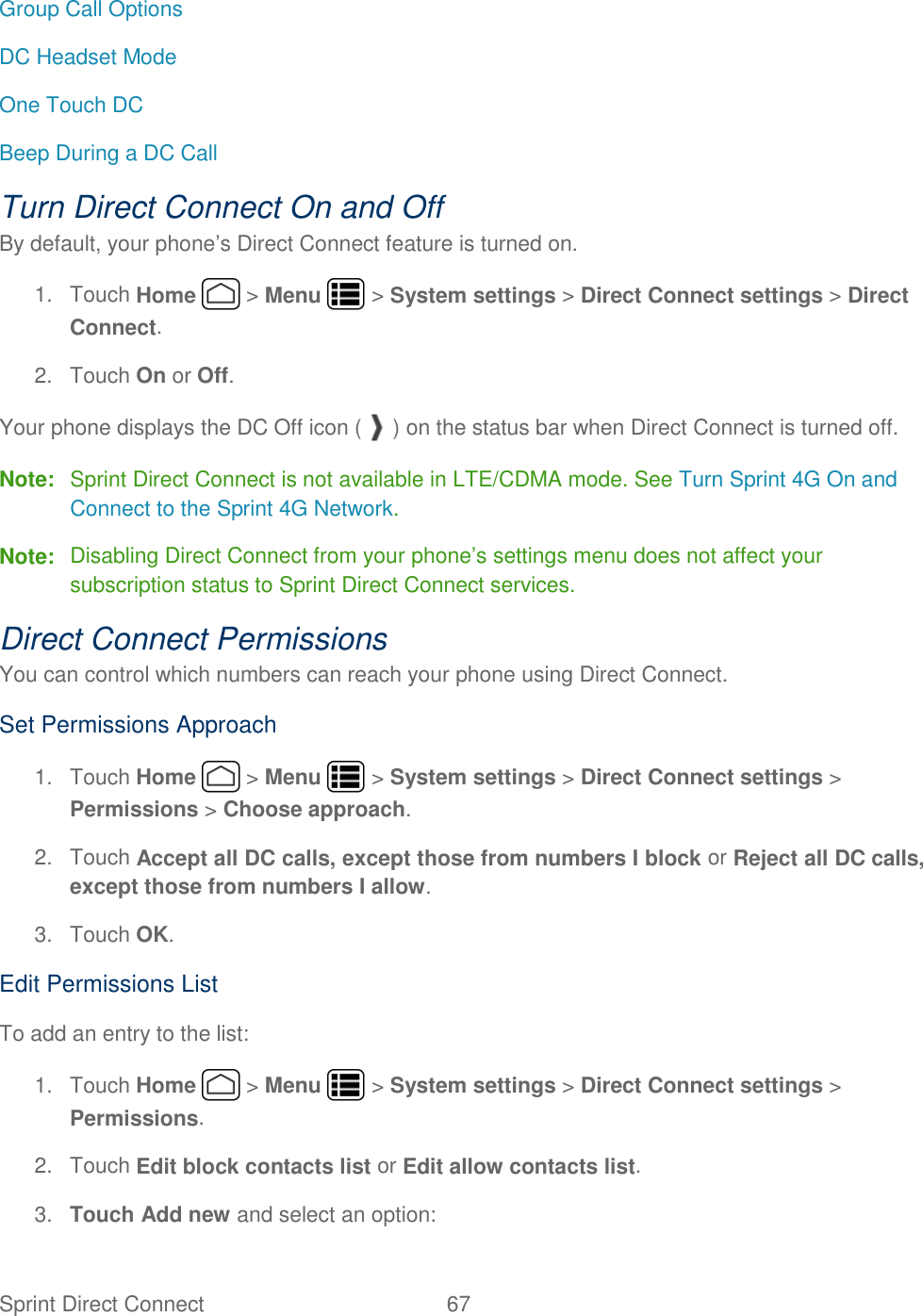 Sprint Direct Connect  67   Group Call Options DC Headset Mode One Touch DC Beep During a DC Call Turn Direct Connect On and Off By default, your phone’s Direct Connect feature is turned on. 1.  Touch Home   &gt; Menu   &gt; System settings &gt; Direct Connect settings &gt; Direct Connect. 2.  Touch On or Off. Your phone displays the DC Off icon ( ) on the status bar when Direct Connect is turned off. Note:  Sprint Direct Connect is not available in LTE/CDMA mode. See Turn Sprint 4G On and Connect to the Sprint 4G Network. Note:  Disabling Direct Connect from your phone’s settings menu does not affect your subscription status to Sprint Direct Connect services. Direct Connect Permissions You can control which numbers can reach your phone using Direct Connect. Set Permissions Approach 1.  Touch Home   &gt; Menu   &gt; System settings &gt; Direct Connect settings &gt; Permissions &gt; Choose approach. 2.  Touch Accept all DC calls, except those from numbers I block or Reject all DC calls, except those from numbers I allow. 3.  Touch OK. Edit Permissions List To add an entry to the list: 1.  Touch Home   &gt; Menu   &gt; System settings &gt; Direct Connect settings &gt; Permissions. 2.  Touch Edit block contacts list or Edit allow contacts list. 3. Touch Add new and select an option: 