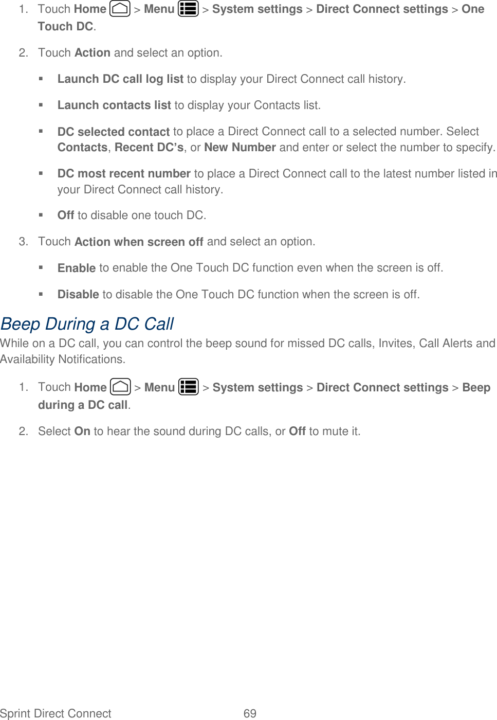 Sprint Direct Connect  69   1.  Touch Home   &gt; Menu   &gt; System settings &gt; Direct Connect settings &gt; One Touch DC. 2.  Touch Action and select an option.  Launch DC call log list to display your Direct Connect call history.  Launch contacts list to display your Contacts list.  DC selected contact to place a Direct Connect call to a selected number. Select Contacts, Recent DC’s, or New Number and enter or select the number to specify.  DC most recent number to place a Direct Connect call to the latest number listed in your Direct Connect call history.  Off to disable one touch DC. 3.  Touch Action when screen off and select an option.  Enable to enable the One Touch DC function even when the screen is off.  Disable to disable the One Touch DC function when the screen is off. Beep During a DC Call While on a DC call, you can control the beep sound for missed DC calls, Invites, Call Alerts and Availability Notifications. 1.  Touch Home   &gt; Menu   &gt; System settings &gt; Direct Connect settings &gt; Beep during a DC call. 2.  Select On to hear the sound during DC calls, or Off to mute it.