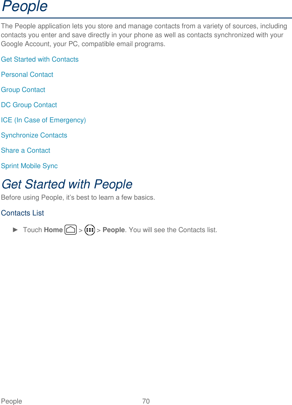 People  70   People The People application lets you store and manage contacts from a variety of sources, including contacts you enter and save directly in your phone as well as contacts synchronized with your Google Account, your PC, compatible email programs. Get Started with Contacts Personal Contact Group Contact DC Group Contact  ICE (In Case of Emergency) Synchronize Contacts Share a Contact Sprint Mobile Sync Get Started with People Before using People, it’s best to learn a few basics. Contacts List ►  Touch Home   &gt;   &gt; People. You will see the Contacts list. 