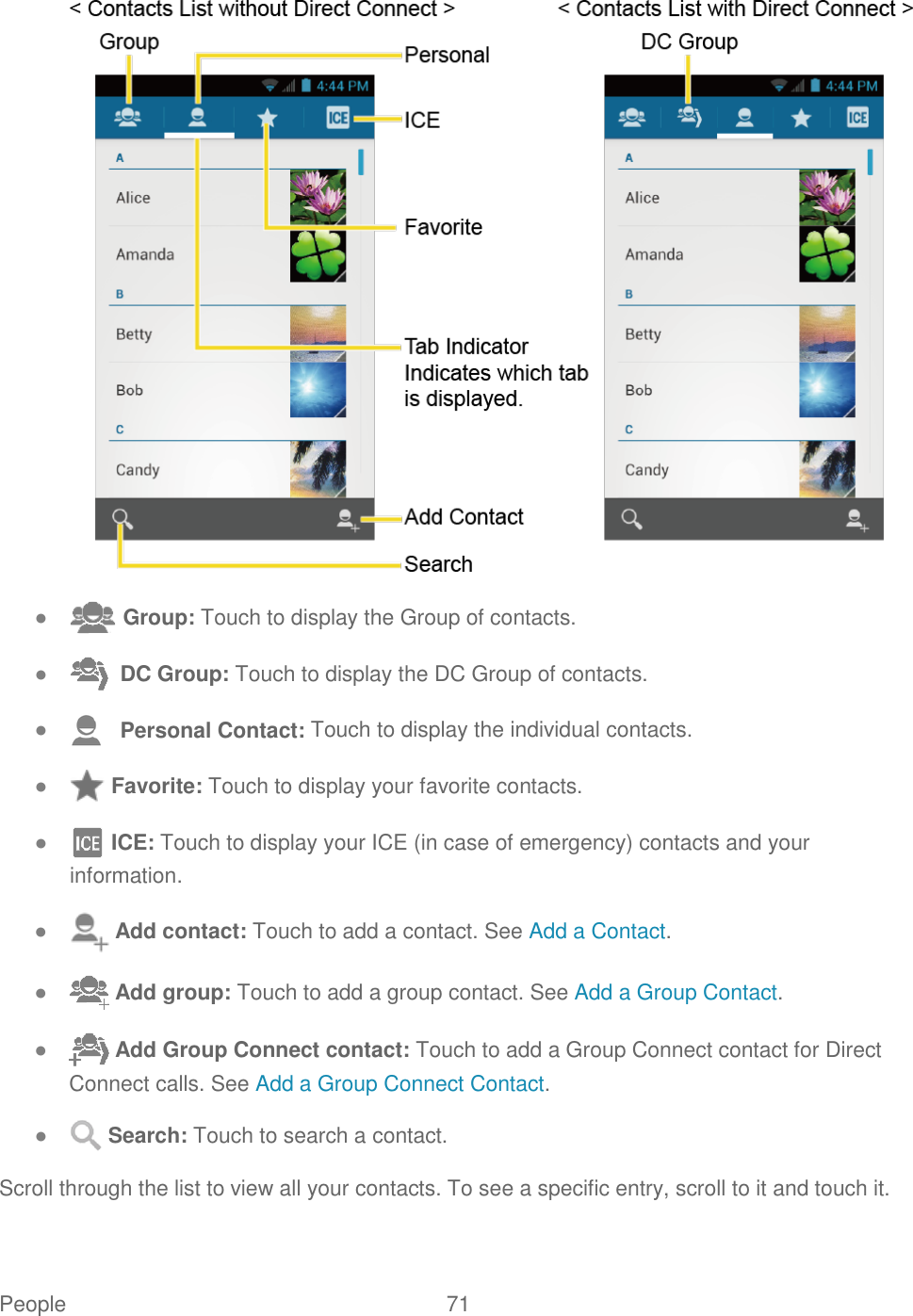 People  71    ●  Group: Touch to display the Group of contacts. ●   DC Group: Touch to display the DC Group of contacts. ●    Personal Contact: Touch to display the individual contacts. ●  Favorite: Touch to display your favorite contacts. ●  ICE: Touch to display your ICE (in case of emergency) contacts and your information. ●  Add contact: Touch to add a contact. See Add a Contact. ●  Add group: Touch to add a group contact. See Add a Group Contact. ●  Add Group Connect contact: Touch to add a Group Connect contact for Direct Connect calls. See Add a Group Connect Contact. ●  Search: Touch to search a contact. Scroll through the list to view all your contacts. To see a specific entry, scroll to it and touch it. 