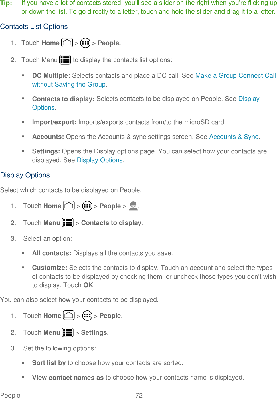 People  72   Tip: If you have a lot of contacts stored, you’ll see a slider on the right when you’re flicking up or down the list. To go directly to a letter, touch and hold the slider and drag it to a letter. Contacts List Options 1.  Touch Home   &gt;   &gt; People. 2.  Touch Menu   to display the contacts list options:  DC Multiple: Selects contacts and place a DC call. See Make a Group Connect Call without Saving the Group.  Contacts to display: Selects contacts to be displayed on People. See Display Options.  Import/export: Imports/exports contacts from/to the microSD card.  Accounts: Opens the Accounts &amp; sync settings screen. See Accounts &amp; Sync.  Settings: Opens the Display options page. You can select how your contacts are displayed. See Display Options. Display Options Select which contacts to be displayed on People. 1.  Touch Home   &gt;   &gt; People &gt;  . 2.  Touch Menu   &gt; Contacts to display. 3.  Select an option:  All contacts: Displays all the contacts you save.  Customize: Selects the contacts to display. Touch an account and select the types of contacts to be displayed by checking them, or uncheck those types you don’t wish to display. Touch OK. You can also select how your contacts to be displayed. 1.  Touch Home   &gt;   &gt; People. 2.  Touch Menu   &gt; Settings. 3.  Set the following options:  Sort list by to choose how your contacts are sorted.  View contact names as to choose how your contacts name is displayed. 