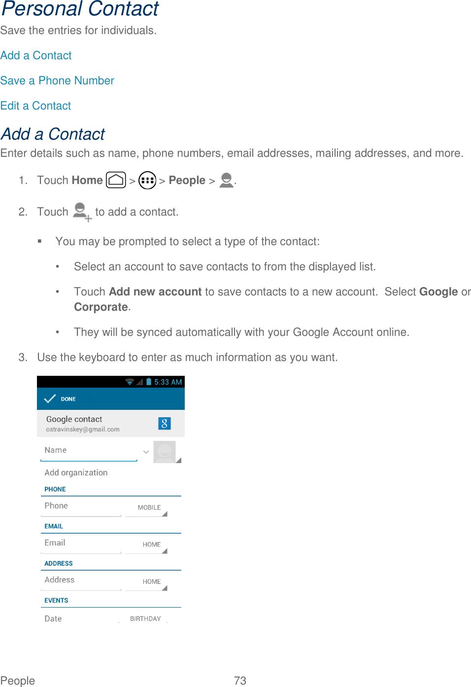 People  73   Personal Contact Save the entries for individuals.  Add a Contact Save a Phone Number Edit a Contact  Add a Contact Enter details such as name, phone numbers, email addresses, mailing addresses, and more. 1.  Touch Home   &gt;   &gt; People &gt;  . 2.  Touch   to add a contact.   You may be prompted to select a type of the contact: •  Select an account to save contacts to from the displayed list. •  Touch Add new account to save contacts to a new account.  Select Google or Corporate. •  They will be synced automatically with your Google Account online. 3.  Use the keyboard to enter as much information as you want.  