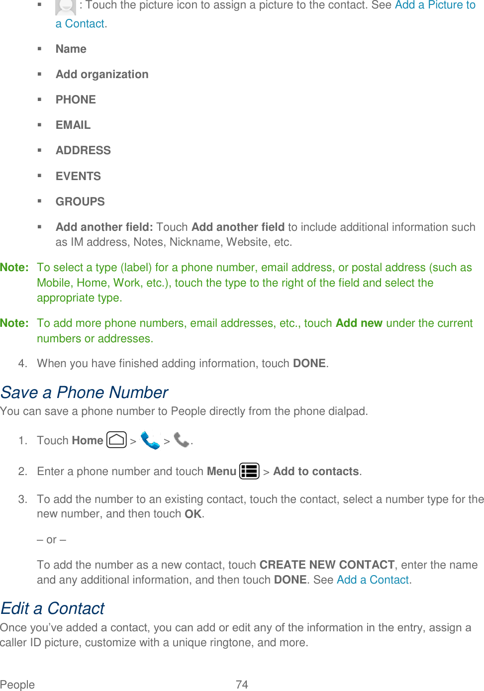 People  74      : Touch the picture icon to assign a picture to the contact. See Add a Picture to a Contact.  Name  Add organization  PHONE  EMAIL  ADDRESS  EVENTS  GROUPS  Add another field: Touch Add another field to include additional information such as IM address, Notes, Nickname, Website, etc. Note:  To select a type (label) for a phone number, email address, or postal address (such as Mobile, Home, Work, etc.), touch the type to the right of the field and select the appropriate type. Note:  To add more phone numbers, email addresses, etc., touch Add new under the current numbers or addresses. 4.  When you have finished adding information, touch DONE. Save a Phone Number You can save a phone number to People directly from the phone dialpad. 1.  Touch Home   &gt;   &gt;  . 2.  Enter a phone number and touch Menu   &gt; Add to contacts. 3.  To add the number to an existing contact, touch the contact, select a number type for the new number, and then touch OK. – or – To add the number as a new contact, touch CREATE NEW CONTACT, enter the name and any additional information, and then touch DONE. See Add a Contact. Edit a Contact Once you’ve added a contact, you can add or edit any of the information in the entry, assign a caller ID picture, customize with a unique ringtone, and more. 